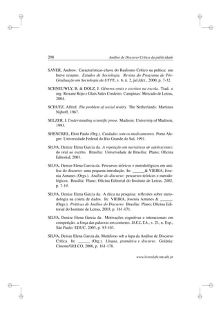 i
i
i
i
i
i
i
i
298 Análise de Discurso Crítica da publicidade
SAYER, Andrew. Características-chave do Realismo Crítico na prática: um
breve resumo. Estudos de Sociologia. Revista do Programa de Pós-
Graduação em Sociologia da UFPE, v. 6, n. 2, jul./dez., 2000, p. 7-32.
SCHNEUWLY, B.  DOLZ, J. Gêneros orais e escritos na escola. Trad. e
org. Roxane Rojo e Glaís Sales Cordeiro. Campinas: Mercado de Letras,
2004.
SCHUTZ, Alfred. The problem of social reality. The Netherlands: Martinus
Nijhoff, 1967.
SELZER, J. Understanding scientiﬁc prose. Madison: University of Madison,
1993.
SHENCKEL, Eloir Paulo (Org.). Cuidados com os medicamentos. Porto Ale-
gre: Universidade Federal do Rio Grande do Sul, 1991.
SILVA, Denize Elena Garcia da. A repetição em narrativas de adolescentes:
do oral ao escrito. Brasília: Universidade de Brasília: Plano; Oﬁcina
Editorial, 2001.
SILVA, Denize Elena Garcia da. Percursos teóricos e metodológicos em aná-
lise do discurso: uma pequena introdução. In: ______ VIEIRA, Jose-
nia Antunes (Orgs.). Análise do discurso: percursos teóricos e metodo-
lógicos. Brasília: Plano; Oﬁcina Editorial do Instituto de Letras, 2002,
p. 7-19.
SILVA, Denize Elena Garcia da. A ética na pesquisa: reﬂexões sobre meto-
dologia na coleta de dados. In: VIEIRA, Josenia Antunes  ______.
(Orgs.). Práticas de Análise do Discurso. Brasília: Plano; Oﬁcina Edi-
torial do Instituto de Letras, 2003, p. 161-171.
SILVA, Denize Elena Garcia da. Motivações cognitivas e interacionais em
competição: a força das palavras em contexto. D.E.L.T.A., v. 21, n. Esp.,
São Paulo: EDUC, 2005, p. 93-103.
SILVA, Denize Elena Garcia da. Metáforas sob a lupa da Análise de Discurso
Crítica. In: ______ (Org.). Língua, gramática e discurso. Goiânia:
Cânone/GELCO, 2006, p. 161-178.
www.livroslabcom.ubi.pt
 