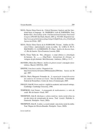 i
i
i
i
i
i
i
i
Viviane Ramalho 299
SILVA, Denize Elena Garcia da. Critical Discourse Analysis and the func-
tional bases of language. In: BARBARA, Leila  SARDINHA, Tony
Berber (Ed.). Proceedings of the 33rd International Systemic Functional
Congress (PUCSP, São Paulo, Brazil), 2007, p. 932-949. Disponível em:
http://www.pucsp.br/isfc/proceedings/Artigos%20pdf/45cda_silva_932a949.pdf.
Acesso em 20 dez. 2007.
SILVA, Denize Elena Garcia da  RAMALHO, Viviane. Análise de Dis-
curso Crítica: representações sociais na mídia. In: LARA, G. M. P.;
MACHADO, I. L.  EMEDIATO, W. (Org.). Análise de discurso hoje,
v.2, Rio de Janeiro: Nova Fronteira; Lucerna, 2008.
SILVA, Tomaz Tadeu da. Nós, ciborgues: o corpo elétrico e a dissolução
do humano. In: ______ (Org./Trad.). Antropologia do ciborgue: as
vertigens do pós-humano. Belo Horizonte: Autêntica: 2000, p. 11-17.
SILVEIRA, Maria Inez Matoso. Análise de gênero textual: concepção sócio-
retórica. Maceió: EDUFAL, 2005.
SINITOX. Uma breve análise. Disponível em:
http://www.ﬁocruz.br/sinitox/2004/umanalise2004.htm. Acesso em 06
ago. 2007.
SOUSA, Maria Margarete Fernandes de. A organização textual-discursiva
dos anúncios de turismo no Ceará. Tese de doutorado. Universidade
Federal de Pernambuco. Centro de Artes e Comunicação, 2005.
SWALES, John M. Genre analysis: english in academic and research settings.
Cambridge: Cambridge University, 1990.
TEMPORÃO, José Gomes. A propaganda de medicamentos e o mito da
saúde. Rio de Janeiro: Graal, 1987.
THOMPSON, John B. Ideologia e cultura moderna: teoria social crítica na
era dos meios de comunicação de massa. Trad. (coord.) Pedrinho A.
Guareschi. Petrópolis: Vozes, 2002a.
THOMPSON, John B. A mídia e a modernidade: uma teoria social da mídia.
Trad. Wagner de Oliveira Brandão. Petrópolis: Vozes, 2002b.
Livros LabCom
 