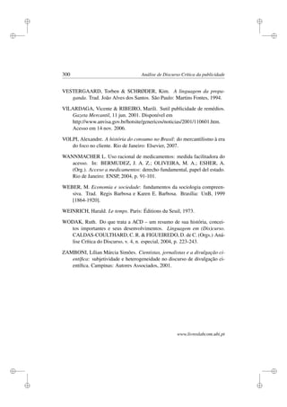 i
i
i
i
i
i
i
i
300 Análise de Discurso Crítica da publicidade
VESTERGAARD, Torben  SCHRØDER, Kim. A linguagem da propa-
ganda. Trad. João Alves dos Santos. São Paulo: Martins Fontes, 1994.
VILARDAGA, Vicente  RIBEIRO, Marili. Sutil publicidade de remédios.
Gazeta Mercantil, 11 jun. 2001. Disponível em
http://www.anvisa.gov.br/hotsite/genericos/noticias/2001/110601.htm.
Acesso em 14 nov. 2006.
VOLPI, Alexandre. A história do consumo no Brasil: do mercantilismo à era
do foco no cliente. Rio de Janeiro: Elsevier, 2007.
WANNMACHER L. Uso racional de medicamentos: medida facilitadora do
acesso. In: BERMUDEZ, J. A. Z.; OLIVEIRA, M. A.; ESHER, A.
(Org.). Acceso a medicamentos: derecho fundamental, papel del estado.
Rio de Janeiro: ENSP, 2004, p. 91-101.
WEBER, M. Economia e sociedade: fundamentos da sociologia compreen-
siva. Trad. Regis Barbosa e Karen E. Barbosa. Brasília: UnB, 1999
[1864-1920].
WEINRICH, Harald. Le temps. Paris: Éditions du Seuil, 1973.
WODAK, Ruth. Do que trata a ACD – um resumo de sua história, concei-
tos importantes e seus desenvolvimentos. Linguagem em (Dis)curso.
CALDAS-COULTHARD, C. R.  FIGUEIREDO, D. de C. (Orgs.) Aná-
lise Crítica do Discurso, v. 4, n. especial, 2004, p. 223-243.
ZAMBONI, Lílian Márcia Simões. Cientistas, jornalistas e a divulgação ci-
entíﬁca: subjetividade e heterogeneidade no discurso de divulgação ci-
entíﬁca. Campinas: Autores Associados, 2001.
www.livroslabcom.ubi.pt
 