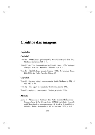 i
i
i
i
i
i
i
i
Créditos das imagens
Capítulos
Capítulo 5
Texto 5.1 – BAYER. Facto ignorado (1927). Reclames da Bayer: 1911-1942.
São Paulo: Carrenho, 2005, p. 73.
Texto 5.2 – BAYER. O extranho caso do Praxedes Pontes (1933). Reclames
da Bayer: 1911-1942. São Paulo: Carrenho, 2005, p. 142.
Texto 5.3 – BAYER. Bayer anuncia Aspirina (1974). Reclames da Bayer:
1943-2006. São Paulo: Carrenho, 2006, p. 85.
Capítulo 6
Texto 6.1 – Intestino Irritável agora tem saída. Saúde, São Paulo, n. 224, 10
mai. 2002, p. 34.
Texto 6.2 – Sexo seguro na vida adulta. Distribuição gratuita. 2005.
Texto 6.3 – Na hora H, conte conosco. Distribuição gratuita. 2006.
Anexos
Anexo 1 – Almanaque do Biotônico. São Paulo: Instituto Medicamenta –
Fontoura, Serpe  Cia, 1934, p. 8, in: GOMES, Mario Luiz. Vendendo
saúde! Revisitando os antigos almanaques de farmácia. Revista História,
Ciências e Saúde – Manguinhos, v. 13, n. 4, out.-nov., 2006, p. 1010.
301
 
