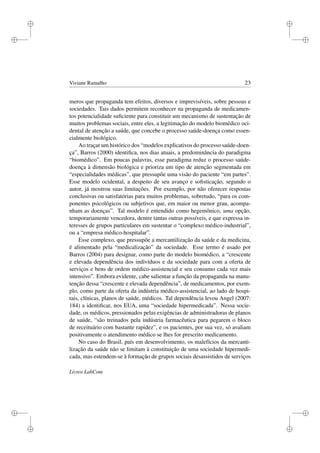i
i
i
i
i
i
i
i
Viviane Ramalho 23
meros que propaganda tem efeitos, diversos e imprevisíveis, sobre pessoas e
sociedades. Tais dados permitem reconhecer na propaganda de medicamen-
tos potencialidade suﬁciente para constituir um mecanismo de sustentação de
muitos problemas sociais, entre eles, a legitimação do modelo biomédico oci-
dental de atenção a saúde, que concebe o processo saúde-doença como essen-
cialmente biológico.
Ao traçar um histórico dos “modelos explicativos do processo saúde-doen-
ça”, Barros (2000) identiﬁca, nos dias atuais, a predominância do paradigma
“biomédico”. Em poucas palavras, esse paradigma reduz o processo saúde-
doença à dimensão biológica e prioriza um tipo de atenção segmentada em
“especialidades médicas”, que pressupõe uma visão do paciente “em partes”.
Esse modelo ocidental, a despeito de seu avanço e soﬁsticação, segundo o
autor, já mostrou suas limitações. Por exemplo, por não oferecer respostas
conclusivas ou satisfatórias para muitos problemas, sobretudo, “para os com-
ponentes psicológicos ou subjetivos que, em maior ou menor grau, acompa-
nham as doenças”. Tal modelo é entendido como hegemônico, uma opção,
temporariamente vencedora, dentre tantas outras possíveis, e que expressa in-
teresses de grupos particulares em sustentar o “complexo médico-industrial”,
ou a “empresa médico-hospitalar”.
Esse complexo, que pressupõe a mercantilização da saúde e da medicina,
é alimentado pela “medicalização” da sociedade. Esse termo é usado por
Barros (2004) para designar, como parte do modelo biomédico, a “crescente
e elevada dependência dos indivíduos e da sociedade para com a oferta de
serviços e bens de ordem médico-assistencial e seu consumo cada vez mais
intensivo”. Embora evidente, cabe salientar a função da propaganda na manu-
tenção dessa “crescente e elevada dependência”, de medicamentos, por exem-
plo, como parte da oferta da indústria médico-assistencial, ao lado de hospi-
tais, clínicas, planos de saúde, médicos. Tal dependência levou Angel (2007:
184) a identiﬁcar, nos EUA, uma “sociedade hipermedicada”. Nessa socie-
dade, os médicos, pressionados pelas exigências de administradoras de planos
de saúde, “são treinados pela indústria farmacêutica para pegarem o bloco
de receituário com bastante rapidez”, e os pacientes, por sua vez, só avaliam
positivamente o atendimento médico se lhes for prescrito medicamento.
No caso do Brasil, país em desenvolvimento, os malefícios da mercanti-
lização da saúde não se limitam à constituição de uma sociedade hipermedi-
cada, mas estendem-se à formação de grupos sociais desassistidos de serviços
Livros LabCom
 