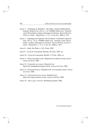 i
i
i
i
i
i
i
i
302 Análise de Discurso Crítica da publicidade
Anexo 2 – Almanaque do Biotônico. São Paulo: Instituto Medicamenta –
Fontoura, Serpe  Cia, 1934, p. 4, in: GOMES, Mario Luiz. Vendendo
saúde! Revisitando os antigos almanaques de farmácia. Revista História,
Ciências e Saúde – Manguinhos, v. 13, n. 4, out.-nov., 2006, p. 1013.
Anexo 3 – Almanaque do Capivarol. Rio de Janeiro: Laboratório Capivarol
Ltda, 1933, p. 10, in: GOMES, Mario Luiz. Vendendo saúde! Revisi-
tando os antigos almanaques de farmácia. Revista História, Ciências e
Saúde – Manguinhos, v. 13, n. 4, out.-nov., 2006, p. 1012.
Anexo 8 – Saúde, São Paulo, n. 224, 10 mai. 2002.
Anexo 9 – Jornal da Comunidade, Brasília, 10-16 jul., 2004, s.p.
Anexo 10 – Jornal da Comunidade, Brasília, 17-23 jul., 2004, s.p.
Anexo 11 – Diário da manhã on line. Disponível em: http://www.dm.com.br/.
Acesso em 20 set. 2005.
Anexo 12 – Campanha sexo seguro. Disponível em:
http://www.campanhasexoseguro.com.br. Acesso em 23 nov. 2005.
Anexo 13 – Programa Xenicare. Disponível em: www.xenicare.com.br. Acesso
em 22 nov. 2005.
Anexo 14 – Programa Eu posso mesmo. Disponível em:
http://www.eupossomesmo.com.br. Acesso em 20 mar. 2008.
Anexo 15 – Abra o jogo. Converse. Distribuição gratuita, 2006.
www.livroslabcom.ubi.pt
 