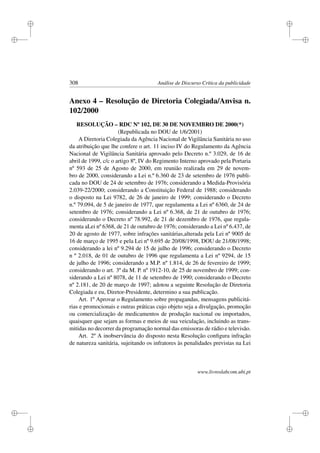 i
i
i
i
i
i
i
i
308 Análise de Discurso Crítica da publicidade
Anexo 4 – Resolução de Diretoria Colegiada/Anvisa n.
102/2000
RESOLUÇÃO – RDC Nº 102, DE 30 DE NOVEMBRO DE 2000(*)
(Republicada no DOU de 1/6/2001)
A Diretoria Colegiada da Agência Nacional de Vigilância Sanitária no uso
da atribuição que lhe confere o art. 11 inciso IV do Regulamento da Agência
Nacional de Vigilância Sanitária aprovado pelo Decreto n.º 3.029, de 16 de
abril de 1999, c/c o artigo 8º, IV do Regimento Interno aprovado pela Portaria
nº 593 de 25 de Agosto de 2000, em reunião realizada em 29 de novem-
bro de 2000, considerando a Lei n.º 6.360 de 23 de setembro de 1976 publi-
cada no DOU de 24 de setembro de 1976; considerando a Medida-Provisória
2.039-22/2000; considerando a Constituição Federal de 1988; considerando
o disposto na Lei 9782, de 26 de janeiro de 1999; considerando o Decreto
n.º 79.094, de 5 de janeiro de 1977, que regulamenta a Lei nº 6360, de 24 de
setembro de 1976; considerando a Lei nº 6.368, de 21 de outubro de 1976;
considerando o Decreto nº 78.992, de 21 de dezembro de 1976, que regula-
menta aLei nº 6368, de 21 de outubro de 1976; considerando a Lei nº 6.437, de
20 de agosto de 1977, sobre infrações sanitárias,alterada pela Lei nº 9005 de
16 de março de 1995 e pela Lei nº 9.695 de 20/08/1998, DOU de 21/08/1998;
considerando a lei nº 9.294 de 15 de julho de 1996; considerando o Decreto
n º 2.018, de 01 de outubro de 1996 que regulamenta a Lei nº 9294, de 15
de julho de 1996; considerando a M.P. nº 1.814, de 26 de fevereiro de 1999;
considerando o art. 3º da M. P. nº 1912-10, de 25 de novembro de 1999; con-
siderando a Lei nº 8078, de 11 de setembro de 1990; considerando o Decreto
nº 2.181, de 20 de março de 1997; adotou a seguinte Resolução de Diretoria
Colegiada e eu, Diretor-Presidente, determino a sua publicação.
Art. 1º Aprovar o Regulamento sobre propagandas, mensagens publicitá-
rias e promocionais e outras práticas cujo objeto seja a divulgação, promoção
ou comercialização de medicamentos de produção nacional ou importados,
quaisquer que sejam as formas e meios de sua veiculação, incluindo as trans-
mitidas no decorrer da programação normal das emissoras de rádio e televisão.
Art. 2º A inobservância do disposto nesta Resolução conﬁgura infração
de natureza sanitária, sujeitando os infratores às penalidades previstas na Lei
www.livroslabcom.ubi.pt
 