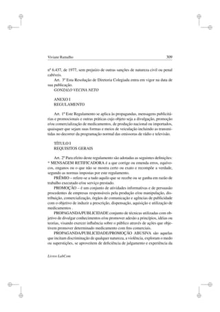 i
i
i
i
i
i
i
i
Viviane Ramalho 309
nº 6.437, de 1977, sem prejuízo de outras sanções de natureza civil ou penal
cabíveis.
Art. 3º Esta Resolução de Diretoria Colegiada entra em vigor na data de
sua publicação.
GONZALO VECINA NETO
ANEXO I
REGULAMENTO
Art. 1º Este Regulamento se aplica às propagandas, mensagens publicitá-
rias e promocionais e outras práticas cujo objeto seja a divulgação, promoção
e/ou comercialização de medicamentos, de produção nacional ou importados,
quaisquer que sejam suas formas e meios de veiculação incluindo as transmi-
tidas no decorrer da programação normal das emissoras de rádio e televisão.
TÍTULO I
REQUISITOS GERAIS
Art. 2º Para efeito deste regulamento são adotadas as seguintes deﬁnições:
* MENSAGEM RETIFICADORA é a que corrige ou emenda erros, equívo-
cos, enganos ou o que não se mostra certo ou exato e recompõe a verdade,
segundo as normas impostas por este regulamento.
PRÊMIO – refere-se a tudo aquilo que se recebe ou se ganha em razão de
trabalho executado e/ou serviço prestado.
PROMOÇÃO – é um conjunto de atividades informativas e de persuasão
procedentes de empresas responsáveis pela produção e/ou manipulação, dis-
tribuição, comercialização, órgãos de comunicação e agências de publicidade
com o objetivo de induzir a prescrição, dispensação, aquisição e utilização de
medicamentos .
PROPAGANDA/PUBLICIDADE conjunto de técnicas utilizadas com ob-
jetivo de divulgar conhecimentos e/ou promover adesão a princípios, idéias ou
teorias, visando exercer inﬂuência sobre o público através de ações que obje-
tivem promover determinado medicamento com ﬁns comerciais.
PROPAGANDA/PUBLICIDADE/PROMOÇÃO ABUSIVA são aquelas
que incitam discriminação de qualquer natureza, a violência, exploram o medo
ou superstições, se aproveitem de deﬁciência de julgamento e experiência da
Livros LabCom
 
