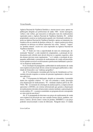 i
i
i
i
i
i
i
i
Viviane Ramalho 311
Agência Nacional de Vigilância Sanitária e, mesmo nesses casos, apenas em
publicações dirigidas aos proﬁssionais de saúde; VIII – incluir mensagens,
verbais e não verbais, que mascarem as indicações reais dos medicamentos
registrados junto a Agência Nacional de Vigilância Sanitária; IX – atribuir
propriedades curativas ao medicamento quando este é destinado conforme re-
gistro na Agência Nacional de Vigilância Sanitária -apenas ao tratamento sin-
tomático e/ou ao controle de doenças crônicas; X – sugerir ausência de efeitos
colaterais ou adversos ou utilizar expressões tais como: ''inócuo'', seguro
ou ''produto natural'', exceto nos casos registrados na Agência Nacional de
Vigilância Sanitária;
Art. 5º Tendo em vista a especiﬁcidade do meio de comunicação, de-
nominado Internet, a rede mundial de computadores, a promoção de me-
dicamentos pelo referido meio deverá observar os seguintes requisitos, além
dos demais previstos neste regulamento: * a) é vedada a veiculação de pro-
paganda, publicidade e promoção de medicamentos de venda sob prescrição,
exceto quando acessíveis exclusivamente a proﬁssionais habilitados a prescre-
ver ou dispensar medicamentos;
b) na veiculação de propaganda e publicidade de medicamentos de venda
sem exigência de prescrição devem constar da mensagem publicitária a iden-
tidade do fornecedor e seu endereço geográﬁco.
Art. 6º As informações veiculadas pelo Serviço de Atendimento ao Con-
sumidor deverão respeitar as normas do presente regulamento e demais nor-
mas aplicáveis.
Art. 7º O programa de ﬁdelização, dirigido ao consumidor, é permitido
dentro dos seguintes critérios: *I – não vise estimular a venda, prescrição
e/ou dispensação de medicamentos; *II – mediante anuência prévia da AN-
VISA; *III – no momento de solicitação da anuência prévia, a empresa deverá
apresentar à ANVISA, um sistema informatizado que garanta a dispensação
de medicamentos devenda sob prescrição somente mediante a apresentação de
receita médica; IV – os pontos acumulados no programa devem corresponder
ao valor total da nota ﬁscal.*
Art. 8º A propaganda de descontos nos preços de medicamento de venda
sem exigência de prescrição nas suas variadas formas (faixas, panﬂetos, out-
doors e outros), deverá conter o nome do produto, DCB/DCI e o seu preço
podendo seracrescentado o nome do fabricante. Parágrafo único: É vedada
Livros LabCom
 