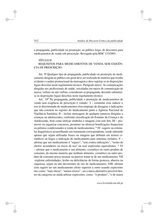 i
i
i
i
i
i
i
i
312 Análise de Discurso Crítica da publicidade
a propaganda, publicidade ou promoção, ao público leigo, de descontos para
medicamentos de venda sob prescrição. Revogado pela RDC 133/2001.
TÍTULO II
REQUISITOS PARA MEDICAMENTOS DE VENDA SEM EXIGÊN-
CIA DE PRESCRIÇÃO
Art. 9º Qualquer tipo de propaganda, publicidade ou promoção de medi-
camento dirigida ao público em geral deve ser realizada de maneira que resulte
evidente o caráter promocional da mensagem e deve sujeitar-se às disposições
legais descritas neste regulamento técnico. Parágrafo único: As comunicações
dirigidas aos proﬁssionais de saúde, veiculadas em meios de comunicação de
massa, verbais ou não verbais, consideram-se propaganda, devendo submeter-
se às disposições legais descritas neste regulamento técnico.
Art. 10º Na propaganda, publicidade e promoção de medicamentos de
venda sem exigência de prescrição é vedado: I – estimular e/ou induzir o
uso in discriminado de medicamentos e/ou emprego de dosagens e indicações
que não constem no registro do medicamento junto a Agência Nacional de
Vigilância Sanitária; II – incluir mensagens de qualquer natureza dirigidas a
crianças ou adolescentes, conforme classiﬁcação do Estatuto da Criança e do
Adolescente, bem como utilizar símbolos e imagens com este ﬁm; III – pro-
mover ou organizar concursos, prometer ou oferecer boniﬁcações ﬁnanceiras
ou prêmios condicionados à venda de medicamentos; * IV -sugerir ou estimu-
lar diagnósticos aconselhando um tratamento correspondente, sendo admitido
apenas que sejam utilizadas frases ou imagens que deﬁnam em termos ci-
entíﬁcos ou leigos a indicação do medicamento para sintomas isolados; V –
aﬁrmar que um medicamento é seguro, sem contra-indicações, ''isento de
efeitos secundários ou riscos de uso'' ou usar expressões equivalentes; * VI
– aﬁrmar que o medicamento é um alimento, cosmético ou outro produto de
consumo, da mesma maneira que nenhum alimento, cosmético ou outro pro-
duto de consumo possa mostrar ou parecer tratar-se de um medicamento; VII
-explorar enfermidades, lesões ou deﬁciências de forma grotesca, abusiva ou
enganosa, sejam ou não decorrentes do uso de medicamentos; VIII -aﬁrmar
e/ou sugerir ter um medicamento efeito superior a outro usando expressões
tais como: ''mais eﬁcaz'', menos tóxico , ser a única alternativa possível den-
tro da categoria ou ainda utilizar expressões, como: o produto, o de maior
www.livroslabcom.ubi.pt
 
