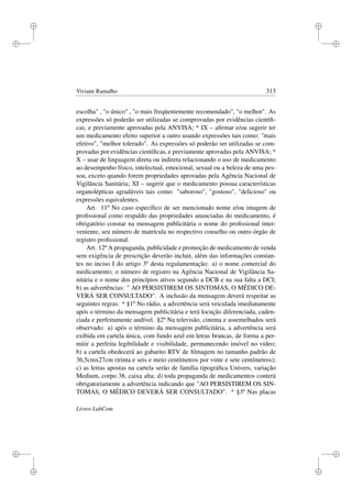 i
i
i
i
i
i
i
i
Viviane Ramalho 313
escolha , o único , o mais freqüentemente recomendado, o melhor. As
expressões só poderão ser utilizadas se comprovadas por evidências cientíﬁ-
cas, e previamente aprovadas pela ANVISA; * IX – aﬁrmar e/ou sugerir ter
um medicamento efeito superior a outro usando expressões tais como: ''mais
efetivo, melhor tolerado. As expressões só poderão ser utilizadas se com-
provadas por evidências cientíﬁcas, e previamente aprovadas pela ANVISA; *
X – usar de linguagem direta ou indireta relacionando o uso de medicamento
ao desempenho físico, intelectual, emocional, sexual ou a beleza de uma pes-
soa, exceto quando forem propriedades aprovadas pela Agência Nacional de
Vigilância Sanitária; XI – sugerir que o medicamento possua características
organolépticas agradáveis tais como: saboroso, gostoso, delicioso ou
expressões equivalentes.
Art. 11º No caso especíﬁco de ser mencionado nome e/ou imagem de
proﬁssional como respaldo das propriedades anunciadas do medicamento, é
obrigatório constar na mensagem publicitária o nome do proﬁssional inter-
veniente, seu número de matrícula no respectivo conselho ou outro órgão de
registro proﬁssional.
Art. 12º A propaganda, publicidade e promoção de medicamento de venda
sem exigência de prescrição deverão incluir, além das informações constan-
tes no inciso I do artigo 3º desta regulamentação: a) o nome comercial do
medicamento; o número de registro na Agência Nacional de Vigilância Sa-
nitária e o nome dos princípios ativos segundo a DCB e na sua falta a DCI;
b) as advertências:  AO PERSISTIREM OS SINTOMAS, O MÉDICO DE-
VERÁ SER CONSULTADO. A inclusão da mensagem deverá respeitar as
seguintes regras: * §1º No rádio, a advertência será veiculada imediatamente
após o término da mensagem publicitária e terá locução diferenciada, caden-
ciada e perfeitamente audível. §2º Na televisão, cinema e assemelhados será
observado: a) após o término da mensagem publicitária, a advertência será
exibida em cartela única, com fundo azul em letras brancas, de forma a per-
mitir a perfeita legibilidade e visibilidade, permanecendo imóvel no vídeo;
b) a cartela obedecerá ao gabarito RTV de ﬁlmagem no tamanho padrão de
36,5cmx27cm (trinta e seis e meio centímetros por vinte e sete centímetros);
c) as letras apostas na cartela serão de família tipográﬁca Univers, variação
Medium, corpo 38, caixa alta; d) toda propaganda de medicamentos conterá
obrigatoriamente a advertência indicando que AO PERSISTIREM OS SIN-
TOMAS, O MÉDICO DEVERÁ SER CONSULTADO. * §3º Nas placas
Livros LabCom
 