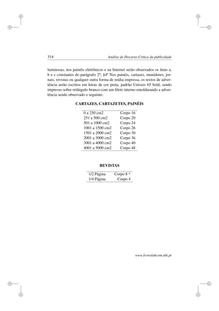 i
i
i
i
i
i
i
i
314 Análise de Discurso Crítica da publicidade
luminosas, nos painéis eletrônicos e na Internet serão observados os ítens a,
b e c constantes do parágrafo 2º; §4º Nos painéis, cartazes, munidores, jor-
nais, revistas ou qualquer outra forma de mídia impressa, os textos de adver-
tência serão escritos em letras de cor preta, padrão Univers 65 bold, sendo
impresso sobre retângulo branco com um ﬁlete interno emoldurando a adver-
tência sendo observado o seguinte:
CARTAZES, CARTAZETES, PAINÉIS
0 a 250 cm2 Corpo 16
251 a 500 cm2 Corpo 20
501 a 1000 cm2 Corpo 24
1001 a 1500 cm2 Corpo 26
1501 a 2000 cm2 Corpo 30
2001 a 3000 cm2 Corpo 36
3001 a 4000 cm2 Corpo 40
4001 a 5000 cm2 Corpo 48
REVISTAS
1/2 Página Corpo 8 *
1/4 Página Corpo 4
www.livroslabcom.ubi.pt
 