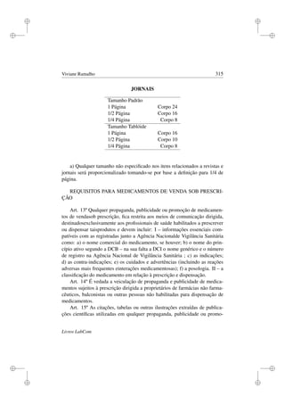 i
i
i
i
i
i
i
i
Viviane Ramalho 315
JORNAIS
Tamanho Padrão
1 Página Corpo 24
1/2 Página Corpo 16
1/4 Página Corpo 8
Tamanho Tablóide
1 Página Corpo 16
1/2 Página Corpo 10
1/4 Página Corpo 8
a) Qualquer tamanho não especiﬁcado nos itens relacionados a revistas e
jornais será proporcionalizado tomando-se por base a deﬁnição para 1/4 de
página.
REQUISITOS PARA MEDICAMENTOS DE VENDA SOB PRESCRI-
ÇÃO
Art. 13º Qualquer propaganda, publicidade ou promoção de medicamen-
tos de vendasob prescrição, ﬁca restrita aos meios de comunicação dirigida,
destinadosexclusivamente aos proﬁssionais de saúde habilitados a prescrever
ou dispensar taisprodutos e devem incluir: I – informações essenciais com-
patíveis com as registradas junto a Agência Nacionalde Vigilância Sanitária
como: a) o nome comercial do medicamento, se houver; b) o nome do prin-
cípio ativo segundo a DCB – na sua falta a DCI o nome genérico e o número
de registro na Agência Nacional de Vigilância Sanitária ; c) as indicações;
d) as contra-indicações; e) os cuidados e advertências (incluindo as reações
adversas mais frequentes einterações medicamentosas); f) a posologia. II – a
classiﬁcação do medicamento em relação à prescrição e dispensação.
Art. 14º É vedada a veiculação de propaganda e publicidade de medica-
mentos sujeitos à prescrição dirigida a proprietários de farmácias não farma-
cêuticos, balconistas ou outras pessoas não habilitadas para dispensação de
medicamentos.
Art. 15º As citações, tabelas ou outras ilustrações extraídas de publica-
ções cientíﬁcas utilizadas em qualquer propaganda, publicidade ou promo-
Livros LabCom
 