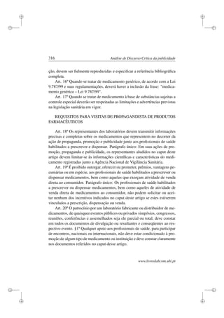 i
i
i
i
i
i
i
i
316 Análise de Discurso Crítica da publicidade
ção, devem ser ﬁelmente reproduzidas e especiﬁcar a referência bibliográﬁca
completa.
Art. 16º Quando se tratar de medicamento genérico, de acordo com a Lei
9.787/99 e suas regulamentações, deverá haver a inclusão da frase: medica-
mento genérico – Lei 9.787/99.
Art. 17º Quando se tratar de medicamento à base de substâncias sujeitas a
controle especial deverão ser respeitadas as limitações e advertências previstas
na legislação sanitária em vigor.
REQUISITOS PARA VISITAS DE PROPAGANDISTA DE PRODUTOS
FARMACÊUTICOS
Art. 18º Os representantes dos laboratórios devem transmitir informações
precisas e completas sobre os medicamentos que representem no decorrer da
ação de propaganda, promoção e publicidade junto aos proﬁssionais de saúde
habilitados a prescrever e dispensar. Parágrafo único: Em suas ações de pro-
moção, propaganda e publicidade, os representantes aludidos no caput deste
artigo devem limitar-se às informações cientíﬁcas e características do medi-
camento registradas junto a Agência Nacional de Vigilância Sanitária.
Art. 19º É proibido outorgar, oferecer ou prometer, prêmios, vantagens pe-
cuniárias ou em espécie, aos proﬁssionais de saúde habilitados a prescrever ou
dispensar medicamentos, bem como aqueles que exerçam atividade de venda
direta ao consumidor. Parágrafo único: Os proﬁssionais de saúde habilitados
a prescrever ou dispensar medicamentos, bem como aqueles de atividade de
venda direta de medicamentos ao consumidor, não podem solicitar ou acei-
tar nenhum dos incentivos indicados no caput deste artigo se estes estiverem
vinculados a prescrição, dispensação ou venda.
Art. 20º O patrocínio por um laboratório fabricante ou distribuidor de me-
dicamentos, de quaisquer eventos públicos ou privados simpósios, congressos,
reuniões, conferências e assemelhados seja ele parcial ou total, deve constar
em todos os documentos de divulgação ou resultantes e conseqüentes ao res-
pectivo evento. §1º Qualquer apoio aos proﬁssionais de saúde, para participar
de encontros, nacionais ou internacionais, não deve estar condicionado à pro-
moção de algum tipo de medicamento ou instituição e deve constar claramente
nos documentos referidos no caput desse artigo.
www.livroslabcom.ubi.pt
 
