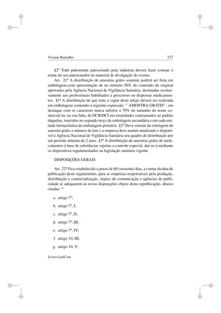 i
i
i
i
i
i
i
i
Viviane Ramalho 317
§2º Todo palestrante patrocinado pela indústria deverá fazer constar o
nome do seu patrocinador no material de divulgação do evento.
Art. 21º A distribuição de amostras grátis somente poderá ser feita em
embalagens,com apresentação de no mínimo 50% do conteúdo da original
aprovadas pela Agência Nacional de Vigilância Sanitária, destinadas exclusi-
vamente aos proﬁssionais habilitados a prescrever ou dispensar medicamen-
tos. §1º A distribuição de que trata o caput deste artigo deverá ser realizada
em embalagens contendo a seguinte expressão: '' AMOSTRA GRÁTIS'' , em
destaque com os caracteres nunca inferior a 70% do tamanho do nome co-
mercial ou, na sua falta, da DCB/DCI em tonalidades contrastantes ao padrão
daquelas, inseridos no segundo terço da embalagem secundária e em cada uni-
dade farmacêutica da embalagem primária. §2º Deve constar da rotulagem da
amostra grátis o número de lote e a empresa deve manter atualizado e disponí-
vel à Agência Nacional de Vigilância Sanitária seu quadro de distribuição por
um período mínimo de 2 anos. §3º A distribuição de amostras grátis de medi-
camentos à base de substâncias sujeitas a controle especial, dar-se-á mediante
os dispositivos regulamentados na legislação sanitária vigente.
DISPOSIÇÕES GERAIS
Art. 22º Fica estabelecido o prazo de 60 (sessenta) dias, a contar da data de
publicação deste regulamento, para as empresas responsáveis pela produção,
distribuição e comercialização, órgãos de comunicação e agências de publi-
cidade se adequarem às novas disposições objeto desta republicação, abaixo
citadas: *
a. artigo 7º;
b. artigo 7º, I;
c. artigo 7º, II;
d. artigo 7º, III;
e. artigo 7º, IV;
f. artigo 10, III;
g. artigo 10, V;
Livros LabCom
 