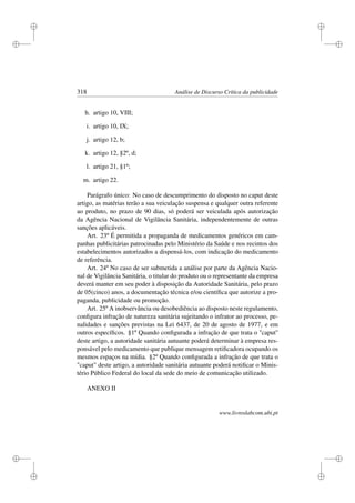 i
i
i
i
i
i
i
i
318 Análise de Discurso Crítica da publicidade
h. artigo 10, VIII;
i. artigo 10, IX;
j. artigo 12, b;
k. artigo 12, §2º, d;
l. artigo 21, §1º;
m. artigo 22.
Parágrafo único: No caso de descumprimento do disposto no caput deste
artigo, as matérias terão a sua veiculação suspensa e qualquer outra referente
ao produto, no prazo de 90 dias, só poderá ser veiculada após autorização
da Agência Nacional de Vigilância Sanitária, independentemente de outras
sanções aplicáveis.
Art. 23º É permitida a propaganda de medicamentos genéricos em cam-
panhas publicitárias patrocinadas pelo Ministério da Saúde e nos recintos dos
estabelecimentos autorizados a dispensá-los, com indicação do medicamento
de referência.
Art. 24º No caso de ser submetida a análise por parte da Agência Nacio-
nal de Vigilância Sanitária, o titular do produto ou o representante da empresa
deverá manter em seu poder à disposição da Autoridade Sanitária, pelo prazo
de 05(cinco) anos, a documentação técnica e/ou cientíﬁca que autorize a pro-
paganda, publicidade ou promoção.
Art. 25º A inobservância ou desobediência ao disposto neste regulamento,
conﬁgura infração de natureza sanitária sujeitando o infrator ao processo, pe-
nalidades e sanções previstas na Lei 6437, de 20 de agosto de 1977, e em
outros especíﬁcos. §1º Quando conﬁgurada a infração de que trata o ''caput''
deste artigo, a autoridade sanitária autuante poderá determinar à empresa res-
ponsável pelo medicamento que publique mensagem retiﬁcadora ocupando os
mesmos espaços na mídia. §2º Quando conﬁgurada a infração de que trata o
caput deste artigo, a autoridade sanitária autuante poderá notiﬁcar o Minis-
tério Público Federal do local da sede do meio de comunicação utilizado.
ANEXO II
www.livroslabcom.ubi.pt
 