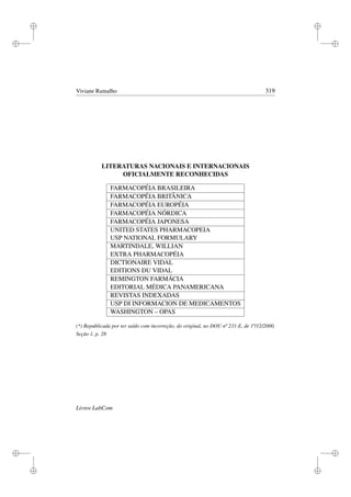 i
i
i
i
i
i
i
i
Viviane Ramalho 319
LITERATURAS NACIONAIS E INTERNACIONAIS
OFICIALMENTE RECONHECIDAS
FARMACOPÉIA BRASILEIRA
FARMACOPÉIA BRITÂNICA
FARMACOPÉIA EUROPÉIA
FARMACOPÉIA NÓRDICA
FARMACOPÉIA JAPONESA
UNITED STATES PHARMACOPEIA
USP NATIONAL FORMULARY
MARTINDALE, WILLIAN
EXTRA PHARMACOPÉIA
DICTIONAIRE VIDAL
EDITIONS DU VIDAL
REMINGTON FARMÁCIA
EDITORIAL MÉDICA PANAMERICANA
REVISTAS INDEXADAS
USP DI INFORMACION DE MEDICAMENTOS
WASHINGTON – OPAS
(*) Republicada por ter saído com incorreção, do original, no DOU nº 231-E, de 1º/12/2000,
Seção 1, p. 28
Livros LabCom
 