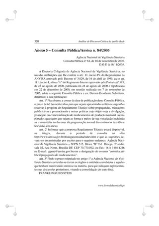 i
i
i
i
i
i
i
i
320 Análise de Discurso Crítica da publicidade
Anexo 5 – Consulta Pública/Anvisa n. 84/2005
Agência Nacional de Vigilância Sanitária
Consulta Pública nº 84, de 16 de novembro de 2005.
D.O.U de18/11/2005.
A Diretoria Colegiada da Agência Nacional de Vigilância Sanitária, no
uso das atribuições que lhe confere o art. 11, inciso IV, do Regulamento da
ANVISA aprovado pelo Decreto nº 3.029, de 16 de abril de 1999, c/c o art.
111, inciso I, alínea “e” do Regimento Interno aprovado pela Portaria nº 593,
de 25 de agosto de 2000, publicada em 28 de agosto de 2000 e republicada
em 22 de dezembro de 2000, em reunião realizada em 7 de novembro de
2005, adota a seguinte Consulta Pública e eu, Diretor-Presidente Substituto,
determino a sua publicação:
Art. 1º Fica aberto, a contar da data de publicação desta Consulta Pública,
o prazo de 60 (sessenta) dias para que sejam apresentadas críticas e sugestões
relativas à proposta de Regulamento Técnico sobre propagandas, mensagens
publicitárias e promocionais e outras práticas cujo objeto seja a divulgação,
promoção ou comercialização de medicamentos de produção nacional ou im-
portados quaisquer que sejam as forma e meios de sua veiculação incluindo
as transmitidas no decorrer da programação normal das emissoras de rádio e
televisão, em anexo.
Art. 2º Informar que a proposta Regulamento Técnico estará disponível,
na íntegra, durante o período de consulta no sítio
http://www.anvisa.gov.br/divulga/consulta/index.htm e que as sugestões de-
vem ser encaminhadas por escrito para o seguinte endereço: Agência Naci-
onal de Vigilância Sanitária – SEPN 515, Bloco “B” Ed. Omega, 3º andar,
sala 02, Asa Norte, Brasília-DF, CEP 70.770.502, ou Fax: (61) 3448-1216
ou E-mail: gprop@anvisa.gov.brcom a designação do assunto “consulta pú-
blica/propaganda de medicamentos”.
Art. 3º Findo o prazo estipulado no artigo 1º a Agência Nacional de Vigi-
lância Sanitária articular-se-á com os órgãos e entidades envolvidos e aqueles
que tenham manifestado interesse na matéria, para que indiquem representan-
tes nas discussões posteriores, visando a consolidação do texto ﬁnal.
FRANKLIN RUBINSTEIN
www.livroslabcom.ubi.pt
 