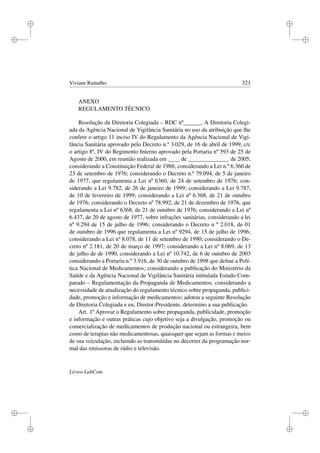 i
i
i
i
i
i
i
i
Viviane Ramalho 321
ANEXO
REGULAMENTO TÉCNICO
Resolução da Diretoria Colegiada – RDC nº______, A Diretoria Colegi-
ada da Agência Nacional de Vigilância Sanitária no uso da atribuição que lhe
confere o artigo 11 inciso IV do Regulamento da Agência Nacional de Vigi-
lância Sanitária aprovado pelo Decreto n.º 3.029, de 16 de abril de 1999, c/c
o artigo 8º, IV do Regimento Interno aprovado pela Portaria nº 593 de 25 de
Agosto de 2000, em reunião realizada em ____ de ______________ de 2005,
considerando a Constituição Federal de 1988; considerando a Lei n.º 6.360 de
23 de setembro de 1976; considerando o Decreto n.º 79.094, de 5 de janeiro
de 1977, que regulamenta a Lei nº 6360, de 24 de setembro de 1976; con-
siderando a Lei 9.782, de 26 de janeiro de 1999; considerando a Lei 9.787,
de 10 de fevereiro de 1999; considerando a Lei nº 6.368, de 21 de outubro
de 1976; considerando o Decreto nº 78.992, de 21 de dezembro de 1976, que
regulamenta a Lei nº 6368, de 21 de outubro de 1976; considerando a Lei nº
6.437, de 20 de agosto de 1977, sobre infrações sanitárias, considerando a lei
nº 9.294 de 15 de julho de 1996; considerando o Decreto n º 2.018, de 01
de outubro de 1996 que regulamenta a Lei nº 9294, de 15 de julho de 1996;
considerando a Lei nº 8.078, de 11 de setembro de 1990; considerando o De-
creto nº 2.181, de 20 de março de 1997; considerando a Lei nº 8.069, de 13
de julho de de 1990, considerando a Lei nº 10.742, de 6 de outubro de 2003
considerando a Portaria n.º 3.916, de 30 de outubro de 1998 que deﬁne a Polí-
tica Nacional de Medicamentos; considerando a publicação do Ministério da
Saúde e da Agência Nacional de Vigilância Sanitária intitulada Estudo Com-
parado – Regulamentação da Propaganda de Medicamentos, considerando a
necessidade de atualização do regulamento técnico sobre propaganda, publici-
dade, promoção e informação de medicamentos; adotou a seguinte Resolução
de Diretoria Colegiada e eu, Diretor-Presidente, determino a sua publicação.
Art. 1º Aprovar o Regulamento sobre propaganda, publicidade, promoção
e informação e outras práticas cujo objetivo seja a divulgação, promoção ou
comercialização de medicamentos de produção nacional ou estrangeira, bem
como de terapias não medicamentosas, quaisquer que sejam as formas e meios
de sua veiculação, incluindo as transmitidas no decorrer da programação nor-
mal das emissoras de rádio e televisão.
Livros LabCom
 