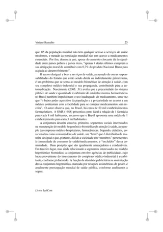 i
i
i
i
i
i
i
i
Viviane Ramalho 25
que 1/5 da população mundial não tem qualquer acesso a serviços de saúde
modernos, e metade da população mundial não tem acesso a medicamentos
essenciais. Por ﬁm, denuncia que, apesar do aumento chocante da desigual-
dade entre países pobres e países ricos, “apenas 4 destes últimos cumprem a
sua obrigação moral de contribuir com 0,7% do produto Nacional Bruto para
a ajuda ao desenvolvimento”.
O acesso desigual a bens e serviços de saúde, a exemplo de outras respon-
sabilidades do Estado que estão sendo direta ou indiretamente privatizadas,
é um problema que se soma ao modelo biomédico de atenção à saúde, com
seu complexo médico-industrial e sua propaganda, contribuindo para a au-
tomedicação. Nascimento (2005: 31) avalia que a precariedade do sistema
público de saúde e quantidade exorbitante de estabelecimentos farmacêuticos
no Brasil também impulsionam o uso inadequado de medicamento, uma vez
que “o baixo poder aquisitivo da população e a precariedade no acesso a um
médico contrastam com a facilidade para se comprar medicamentos sem re-
ceita”. O autor observa que, no Brasil, há cerca de 50 mil estabelecimentos
farmacêuticos. A OMS (1988) preconiza como ideal a relação de 1 farmácia
para cada 8 mil habitantes, ao passo que o Brasil apresenta uma média de 1
estabelecimento para cada 3 mil habitantes.
A conjuntura descrita envolve, primeiro, segmentos sociais interessados
na manutenção do modelo hegemônico biomédico de atenção à saúde, a exem-
plo das empresas médico-hospitalares, farmacêuticas. Segundo, cidadãos, po-
sicionados como consumidores de saúde, um “bem” que é distribuído de ma-
neira desigual e que, portanto, divide a sociedade em “membros” pertencentes
à comunidade de consumo de saúde/medicamentos, e “excluídos” dessa co-
munidade. Duas posições que são igualmente ameaçadoras e condenáveis.
Em terceiro lugar, mas ainda relacionado a segmentos interessados no modelo
hegemônico biomédico, a conjuntura envolve agências de publicidade, cujo
lucro proveniente do investimento do complexo médico-industrial é exorbi-
tante, conforme já discutido. A função da atividade publicitária na sustentação
dessa conjuntura hegemônica, marcada por relações assimétricas de poder, é
atualmente preocupação mundial de saúde pública, conforme analisamos a
seguir.
Livros LabCom
 