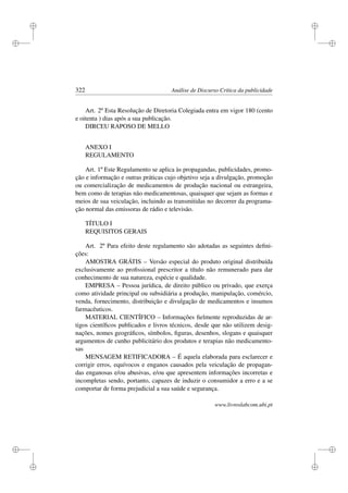 i
i
i
i
i
i
i
i
322 Análise de Discurso Crítica da publicidade
Art. 2º Esta Resolução de Diretoria Colegiada entra em vigor 180 (cento
e oitenta ) dias após a sua publicação.
DIRCEU RAPOSO DE MELLO
ANEXO I
REGULAMENTO
Art. 1º Este Regulamento se aplica às propagandas, publicidades, promo-
ção e informação e outras práticas cujo objetivo seja a divulgação, promoção
ou comercialização de medicamentos de produção nacional ou estrangeira,
bem como de terapias não medicamentosas, quaisquer que sejam as formas e
meios de sua veiculação, incluindo as transmitidas no decorrer da programa-
ção normal das emissoras de rádio e televisão.
TÍTULO I
REQUISITOS GERAIS
Art. 2º Para efeito deste regulamento são adotadas as seguintes deﬁni-
ções:
AMOSTRA GRÁTIS – Versão especial do produto original distribuída
exclusivamente ao proﬁssional prescritor a título não remunerado para dar
conhecimento de sua natureza, espécie e qualidade.
EMPRESA – Pessoa jurídica, de direito público ou privado, que exerça
como atividade principal ou subsidiária a produção, manipulação, comércio,
venda, fornecimento, distribuição e divulgação de medicamentos e insumos
farmacêuticos.
MATERIAL CIENTÍFICO – Informações ﬁelmente reproduzidas de ar-
tigos cientíﬁcos publicados e livros técnicos, desde que não utilizem desig-
nações, nomes geográﬁcos, símbolos, ﬁguras, desenhos, slogans e quaisquer
argumentos de cunho publicitário dos produtos e terapias não medicamento-
sas
MENSAGEM RETIFICADORA – É aquela elaborada para esclarecer e
corrigir erros, equívocos e enganos causados pela veiculação de propagan-
das enganosas e/ou abusivas, e/ou que apresentem informações incorretas e
incompletas sendo, portanto, capazes de induzir o consumidor a erro e a se
comportar de forma prejudicial a sua saúde e segurança.
www.livroslabcom.ubi.pt
 