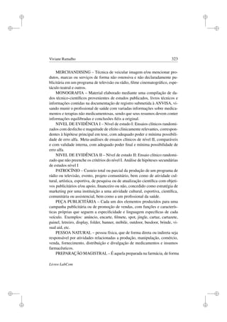 i
i
i
i
i
i
i
i
Viviane Ramalho 323
MERCHANDISING – Técnica de veicular imagem e/ou mencionar pro-
dutos, marcas ou serviços de forma não ostensiva e não declaradamente pu-
blicitária em um programa de televisão ou rádio, ﬁlme cinematográﬁco, espe-
táculo teatral e outros.
MONOGRAFIA – Material elaborado mediante uma compilação de da-
dos técnico-cientíﬁcos provenientes de estudos publicados, livros técnicos e
informações contidas na documentação de registro submetida à ANVISA, vi-
sando munir o proﬁssional de saúde com variadas informações sobre medica-
mentos e terapias não medicamentosas, sendo que seus resumos devem conter
informações equilibradas e conclusões ﬁéis a original.
NIVEL DE EVIDÊNCIA I – Nível de estudo I: Ensaios clínicos randomi-
zados com desfecho e magnitude de efeito clinicamente relevantes, correspon-
dentes à hipótese principal em tese, com adequado poder e mínima possibili-
dade de erro alfa. Meta-análises de ensaios clínicos de nível II, comparáveis
e com validade interna, com adequado poder ﬁnal e mínima possibilidade de
erro alfa.
NIVEL DE EVIDÊNCIA II – Nível de estudo II: Ensaio clínico randomi-
zado que não preenche os critérios do nível I. Análise de hipóteses secundárias
de estudos nível I
PATROCÍNIO – Custeio total ou parcial da produção de um programa de
rádio ou televisão, evento, projeto comunitário, bem como de atividade cul-
tural, artística, esportiva, de pesquisa ou de atualização cientíﬁca com objeti-
vos publicitários e/ou apoio, ﬁnanceiro ou não, concedido como estratégia de
marketing por uma instituição a uma atividade cultural, esportiva, cientíﬁca,
comunitária ou assistencial, bem como a um proﬁssional da saúde.
PEÇA PUBLICITÁRIA – Cada um dos elementos produzidos para uma
campanha publicitária ou de promoção de vendas, com funções e caracterís-
ticas próprias que seguem a especiﬁcidade e linguagem especíﬁcas de cada
veículo. Exemplos: anúncio, encarte, ﬁlmete, spot, jingle, cartaz, cartazete,
painel, letreiro, display, folder, banner, móbile, outdoor, busdoor, brinde, vi-
sual aid, etc.
PESSOA NATURAL – pessoa física, que de forma direta ou indireta seja
responsável por atividades relacionadas a produção, manipulação, comércio,
venda, fornecimento, distribuição e divulgação de medicamentos e insumos
farmacêuticos.
PREPARAÇÃO MAGISTRAL – É aquela preparada na farmácia, de forma
Livros LabCom
 