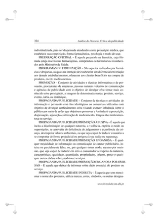 i
i
i
i
i
i
i
i
324 Análise de Discurso Crítica da publicidade
individualizada, para ser dispensada atendendo a uma prescrição médica, que
estabelece sua composição, forma farmacêutica, posologia e modo de usar.
PREPARAÇÃO OFICINAL – É aquela preparada na farmácia, cuja fór-
mula esteja inscrita nas farmacopéias, compêndios ou formulários reconheci-
dos pelo Ministério da Saúde.
PROGRAMAS DE FIDELIZAÇÃO – São aqueles realizados por farmá-
cias e drogarias, as quais na intenção de estabelecer um diferencial em relação
aos demais estabelecimentos, oferecem aos clientes benefícios na compra de
produtos, exceto medicamentos.
PROMOÇÃO – Conjunto de atividades e técnicas informativas e de per-
suasão, procedentes de empresas, pessoas naturais veículos de comunicação
e agências de publicidade com o objetivo de divulgar e/ou tornar mais co-
nhecido e/ou prestigiado, a imagem de determinada marca, produto, serviço,
evento, idéia, ou instituição.
PROPAGANDA/PUBLICIDADE – Conjunto de técnicas e atividades de
informação e persuasão com ﬁns ideológicos ou comerciais utilizadas com
objetivo de divulgar conhecimentos e/ou visando exercer inﬂuência sobre o
público por meio de ações que objetivem promover e /ou induzir a prescrição,
dispensação, aquisição e utilização de medicamento, terapia não medicamen-
tosa ou serviço.
PROPAGANDA/PUBLICIDADE/PROMOÇÃO ABUSIVA – É aquela que
incita a discriminação de qualquer natureza, a violência, explora o medo ou
superstições, se aproveita de deﬁciência de julgamento e experiência da cri-
ança, desrespeita valores ambientais, ou que seja capaz de induzir o usuário a
se comportar de forma prejudicial ou perigosa à sua saúde ou segurança.
PROPAGANDA/PUBLICIDADE/PROMOÇÃO ENGANOSA – É qual-
quer modalidade de informação ou comunicação de caráter publicitário, in-
teira ou parcialmente falsa, ou, por qualquer outro modo, mesmo por omis-
são, que seja capaz de induzir em erro o consumidor a respeito da natureza,
características, qualidade, quantidade, propriedades, origem, preço e quais-
quer outros dados sobre produtos e serviços.
PROPAGANDA/PUBLICIDADE/PROMOÇÃO ENGANOSA POR OMIS-
SÃO – É aquela que deixar de informar sobre dado essencial do produto ou
serviço.
PROPAGANDA/PUBLICIDADE INDIRETA – É aquela que sem menci-
onar o nome dos produtos, utiliza marcas, cores, símbolos, ou outras designa-
www.livroslabcom.ubi.pt
 