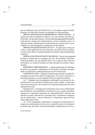 i
i
i
i
i
i
i
i
Viviane Ramalho 325
ções ou indicações capaz de indentiﬁcá-los, ou de empresas cujas atividades
principais ou conhecidas incluam a sua produção ou comercialização.
PROPAGANDA/PUBLICIDADE/PROMOÇÃO INSTITUCIONAL – É
aquela que exalta a qualidade da empresa e dos seus produtos de forma ge-
neralizada, sem que haja menção e (ou) promoção/propaganda/publicidade de
medicamentos, terapias não medicamentosas, insumos, princípios ativos, ou
ainda que permita a identiﬁcação de medicamentos por meio de marcas, cores,
símbolos, ou outras designações ou indicações de tais produtos
PROPAGANDA/PUBLICIDADE OCULTA – É aquela que consiste em
omitir o caráter publicitário de uma informação, de maneira tal que o público
a receba como objetiva e imparcial quando na verdade se trata de publicidade
comercial.
PROPAGANDA/PUBLICIDADE SUBLIMINAR – Técnica de propaganda
baseada na transmissão de mensagens que não são percebidas consciente-
mente pelo público, mas que repetida várias vezes é capaz de atuar sobre seu
inconsciente, no sentido de alcançar um efeito desejado em emoções, idéias,
opiniões.
REFERÊNCIA BIBLIOGRÁFICA – conjunto padronizado de elementos
descritivos que permite a identiﬁcação de documentos utilizados, possibili-
tando sua localização e obtenção direta por um leitor interessado.
SUBSTÂNCIA ATIVA – Qualquer substância que apresente atividade far-
macológica ou outro efeito direto no diagnóstico, cura, alívio, tratamento ou
prevenção de doenças, ou afete qualquer função do organismo humano.
Art. 3º Qualquer tipo de propaganda, publicidade ou promoção de me-
dicamento deve ser realizada de maneira que resulte evidente o caráter pro-
mocional da mensagem e deve sujeitar-se às disposições legais descritas neste
regulamento técnico.
Parágrafo único. A divulgação de informações acerca de um medicamento
que possibilitem a sua identiﬁcação, inclusive por cores, imagens, desenhos,
logomarcas, ou quaisquer argumentos de cunho publicitários, ainda que não
informe seu nome comercial e/ou o princípio ativo, consideram-se propagan-
das de medicamentos e devem submeter-se às disposições legais descritas
neste regulamento técnico.
Art. 4º Nas propagandas, publicidades e promoção de medicamentos ou
terapias não medicamentosas deve haver um equilíbrio entre as informações,
de maneira que seja dada a mesma profundidade e detalhamento aos riscos e
Livros LabCom
 
