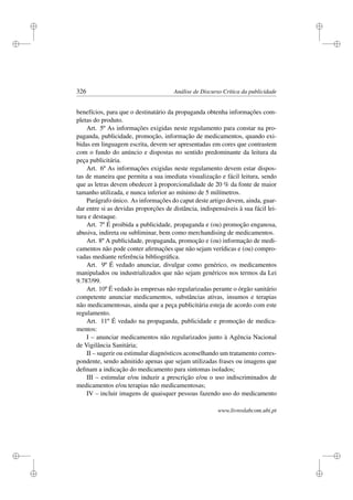 i
i
i
i
i
i
i
i
326 Análise de Discurso Crítica da publicidade
benefícios, para que o destinatário da propaganda obtenha informações com-
pletas do produto.
Art. 5º As informações exigidas neste regulamento para constar na pro-
paganda, publicidade, promoção, informação de medicamentos, quando exi-
bidas em linguagem escrita, devem ser apresentadas em cores que contrastem
com o fundo do anúncio e dispostas no sentido predominante da leitura da
peça publicitária.
Art. 6º As informações exigidas neste regulamento devem estar dispos-
tas de maneira que permita a sua imediata visualização e fácil leitura, sendo
que as letras devem obedecer à proporcionalidade de 20 % da fonte de maior
tamanho utilizada, e nunca inferior ao mínimo de 5 milímetros.
Parágrafo único. As informações do caput deste artigo devem, ainda, guar-
dar entre si as devidas proporções de distância, indispensáveis à sua fácil lei-
tura e destaque.
Art. 7º É proibida a publicidade, propaganda e (ou) promoção enganosa,
abusiva, indireta ou subliminar, bem como merchandising de medicamentos.
Art. 8º A publicidade, propaganda, promoção e (ou) informação de medi-
camentos não pode conter aﬁrmações que não sejam verídicas e (ou) compro-
vadas mediante referência bibliográﬁca.
Art. 9º É vedado anunciar, divulgar como genérico, os medicamentos
manipulados ou industrializados que não sejam genéricos nos termos da Lei
9.787/99.
Art. 10º É vedado às empresas não regularizadas perante o órgão sanitário
competente anunciar medicamentos, substâncias ativas, insumos e terapias
não medicamentosas, ainda que a peça publicitária esteja de acordo com este
regulamento.
Art. 11º É vedado na propaganda, publicidade e promoção de medica-
mentos:
I – anunciar medicamentos não regularizados junto à Agência Nacional
de Vigilância Sanitária;
II – sugerir ou estimular diagnósticos aconselhando um tratamento corres-
pondente, sendo admitido apenas que sejam utilizadas frases ou imagens que
deﬁnam a indicação do medicamento para sintomas isolados;
III – estimular e/ou induzir a prescrição e/ou o uso indiscriminados de
medicamentos e/ou terapias não medicamentosas;
IV – incluir imagens de quaisquer pessoas fazendo uso do medicamento
www.livroslabcom.ubi.pt
 