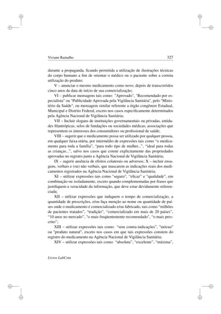 i
i
i
i
i
i
i
i
Viviane Ramalho 327
durante a propaganda, ﬁcando permitida a utilização de ilustrações técnicas
do corpo humano a ﬁm de orientar o médico ou o paciente sobre a correta
utilização do produto.
V – anunciar o mesmo medicamento como novo, depois de transcorridos
cinco anos da data de início de sua comercialização;
VI – publicar mensagens tais como: Aprovado, Recomendado por es-
pecialista ou Publicidade Aprovada pela Vigilância Sanitária'', pelo ''Minis-
tério da Saúde, ou mensagem similar referente a órgão congênere Estadual,
Municipal e Distrito Federal, exceto nos casos especiﬁcamente determinados
pela Agência Nacional de Vigilância Sanitária;
VII – Incluir slogans de instituições governamentais ou privadas, entida-
des ﬁlantrópicas, selos de fundações ou sociedades médicas, associações que
representem os interesses dos consumidores ou proﬁssional de saúde;
VIII – sugerir que o medicamento possa ser utilizado por qualquer pessoa,
em qualquer faixa etária, por intermédio de expressões tais como “o medica-
mento para toda a família”, “para todo tipo de mulher...”, “ideal para todas
as crianças...”, salvo nos casos que conste explicitamente das propriedades
aprovadas no registro junto a Agência Nacional de Vigilância Sanitária;
IX – sugerir ausência de efeitos colaterais ou adversos; X – incluir ensa-
gens, verbais e (ou) não verbais, que mascarem as indicações reais dos medi-
camentos registrados na Agência Nacional de Vigilância Sanitária;
XI – utilizar expressões tais como seguro, “eﬁcaz” e “qualidade”, em
combinação ou isoladamente, exceto quando complementadas por frases que
justiﬁquem a veracidade da informação, que deve estar devidamente referen-
ciada;
XII – utilizar expressões que indiquem o tempo de comercialização, a
quantidade de prescrições, e/ou faça menção ao nome ou quantidade de paí-
ses onde o medicamento é comercializado e/ou fabricado, tais como “milhões
de pacientes tratados”, “tradição”, “comercializado em mais de 20 países”,
“10 anos no mercado”, o mais freqüentemente recomendado, “o mais pres-
crito”;
XIII – utilizar expressões tais como: “sem contra-indicações”, ''inócuo''
ou ''produto natural'', exceto nos casos em que tais expressões constem do
registro do medicamento na Agência Nacional de Vigilância Sanitária;
XIV – utilizar expressões tais como: “absoluta”, “excelente”, “máxima”,
Livros LabCom
 