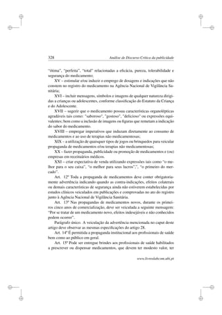 i
i
i
i
i
i
i
i
328 Análise de Discurso Crítica da publicidade
“ótima”, “perfeita”, “total” relacionadas a eﬁcácia, pureza, tolerabilidade e
segurança do medicamento;
XV – estimular e/ou induzir o emprego de dosagens e indicações que não
constem no registro do medicamento na Agência Nacional de Vigilância Sa-
nitária;
XVI – incluir mensagens, símbolos e imagens de qualquer natureza dirigi-
das a crianças ou adolescentes, conforme classiﬁcação do Estatuto da Criança
e do Adolescente.
XVII – sugerir que o medicamento possua características organolépticas
agradáveis tais como: saboroso, gostoso, delicioso ou expressões equi-
valentes; bem como a inclusão de imagens ou ﬁguras que remetam a indicação
do sabor do medicamento.
XVIII – empregar imperativos que induzam diretamente ao consumo de
medicamentos e ao uso de terapias não medicamentosas;
XIX – a utilização de quaisquer tipos de jogos ou brinquedos para veicular
propaganda de medicamentos e/ou terapias não medicamentosas;
XX – fazer propaganda, publicidade ou promoção de medicamentos e (ou)
empresas em receituários médicos.
XXI – criar expectativa de venda utilizando expressões tais como “o me-
lhor para o seu caixa”, “o melhor para seus lucros”,”, “o primeiro do mer-
cado”.
Art. 12º Toda a propaganda de medicamentos deve conter obrigatoria-
mente advertência indicando quando as contra-indicações, efeitos colaterais
ou demais características de segurança ainda não estiverem estabelecidas por
estudos clínicos veiculados em publicações e comprovadas no ato do registro
junto à Agência Nacional de Vigilância Sanitária.
Art. 13º Nas propagandas de medicamentos novos, durante os primei-
ros cinco anos de comercialização, deve ser veiculada a seguinte mensagem:
“Por se tratar de um medicamento novo, efeitos indesejáveis e não conhecidos
podem ocorrer”.
Parágrafo único. A veiculação da advertência mencionada no caput deste
artigo deve observar as mesmas especiﬁcações do artigo 28.
Art. 14º É permitida a propaganda institucional aos proﬁssionais de saúde
bem como ao público em geral.
Art. 15º Pode ser entregue brindes aos proﬁssionais de saúde habilitados
a prescrever ou dispensar medicamentos, que devem ter modesto valor, ter
www.livroslabcom.ubi.pt
 