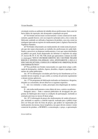 i
i
i
i
i
i
i
i
Viviane Ramalho 329
circulação restrita ao ambiente de trabalho desses proﬁssionais, bem como ter
baixo índice de exposição, não alcançando a população em geral.
§1º Os brindes devem trazer exclusivamente o nome comercial do medi-
camento, quando houver, com seu respectivo princípio ativo, e/ou o nome do
fabricante, podendo ser utilizada a logomarca do produto, caso esta conste na
rotulagem aprovada no registro do medicamento junto à Agência Nacional de
Vigilância Sanitária.
§2º Os brindes relacionados aos medicamentos de venda isenta de prescri-
ção que não sejam relacionados ao trabalho dos proﬁssionais de saúde habi-
litados a prescrever ou dispensar medicamentos e (ou) que sejam distribuídos
ao público em geral, ﬁcam dispensados de informar os requisitos do artigo
27, incisos III, IV, V, VI, VII, VIII, desde que apresentem o número do SAC
e a mensagem “ISTO É UM MEDICAMENTO. SEU USO PODE TRAZER
RISCOS E EFEITOS COLATERAIS. LEIA ATENTAMENTE A BULA E
EM CASO DE DÚVIDA, CONSULTE O MÉDICO OU ORIENTAÇÃO DE
UM FARMACÊUTICO”.
§3º Fica proibido nos brindes mencionados no caput deste artigo a utili-
zação de designações, símbolos, ﬁguras, desenhos, slogans e quaisquer argu-
mentos de cunho publicitário.
Art. 16º As informações veiculadas pelo Serviço de Atendimento ao Con-
sumidor devem respeitar, no que couber, as normas do presente regulamento
e demais normas aplicáveis.
Art. 17º Os programas de ﬁdelização realizados em farmácias e drogarias,
dirigidos ao consumidor, devem observar os seguintes requisitos:
I – não vise estimular a venda, prescrição e/ou dispensação de medica-
mentos;
II – não tenha medicamentos como objeto de troca, sorteios ou prêmios;
Parágrafo único – Todo o material publicitário de divulgação dos pro-
gramas de ﬁdelização deve trazer as condições de participação, incluindo as
restrições previstas no incisos II deste artigo.
Art. 18º A informação de preços dos medicamentos de venda sob prescri-
ção, incluindo os sujeitos a controle especial, realizada para o público leigo
deve ser feita por meio de listas de preços, que podem ser organizadas por
medicamentos da mesma classe terapêutica, nas quais devem constar o nome
comercial do produto, a DCB/DCI, a concentração, o preço, a apresentação
Livros LabCom
 