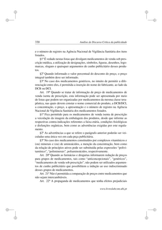 i
i
i
i
i
i
i
i
330 Análise de Discurso Crítica da publicidade
e o número de registro na Agência Nacional de Vigilância Sanitária dos itens
listados.
§1º É vedado nestas listas que divulgam medicamentos de venda sob pres-
crição médica, a utilização de designações, símbolos, ﬁguras, desenhos, logo-
marcas, slogans e quaisquer argumentos de cunho publicitário desses produ-
tos.
§2º Quando informado o valor percentual do desconto do preço, o preço
integral também deve ser informado.
§3º No caso dos medicamentos genéricos, no intuito de permitir a dife-
renciação entre eles, é permitida a inserção do nome do fabricante, ao lado da
DCB ou DCI.
Art. 19º Quando se tratar de informação de preço de medicamentos de
venda isenta de prescrição, esta informação pode ser apresentada por meio
de listas que podem ser organizadas por medicamentos da mesma classe tera-
pêutica, nas quais devem constar o nome comercial do produto, a DCB/DCI,
a concentração, o preço, a apresentação e o número de registro na Agência
Nacional de Vigilância Sanitária dos medicamentos listados.
§1º Fica permitido para os medicamentos de venda isenta de prescrição
a veiculação da imagem da embalagem dos produtos, desde que informe as
respectivas contra-indicações referentes a faixa etária, condições ﬁsiológicas
e disfunções orgânicas, bem como as advertências exigidas por este regula-
mento.
§2º As advertências a que se refere o parágrafo anterior poderão ser vei-
culadas uma única vez em cada peça publicitária.
§3º No caso dos medicamentos constituídos por complexos vitamínicos e
(ou) minerais e (ou) de aminoácidos, a menção da concentração, bem como
da relação de princípios ativos pode ser substituída pelas expressões “polivi-
tamínico”, “poliminerais”, poliaminoácidos, respectivamente.
Art. 20º Quando as farmácias e drogarias informarem redução de preços
para grupos de medicamentos, tais como “anticoncepcionais”, “genéricos”,
“medicamentos de venda sob prescrição”, não podem ser utilizados argumen-
tos de cunho publicitário que possibilitem a indução ao uso indiscriminado
desses grupos de medicamentos.
Art. 21º Não é permitida a comparação de preços entre medicamentos que
não sejam intercambiáveis.
Art. 22º A propaganda de medicamentos que tenha efeitos prejudiciais
www.livroslabcom.ubi.pt
 