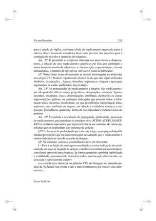 i
i
i
i
i
i
i
i
Viviane Ramalho 331
para o estado de vigília, conforme a bula do medicamento registrada junto à
Anvisa, deve claramente adverti-los bem como prevenir dos prejuízos para a
condução de veículos e operação de máquinas.
Art. 23º É permitido as empresas informar aos prescritores e dispensa-
dores, a relação de seus medicamentos genéricos em lista que contemple o
nome do medicamento de referência, a concentração, a apresentação, a forma
farmacêutica, o número de registro na Anvisa e o nome do fabricante.
§1º Nestas listas ﬁcam dispensadas as demais informações estabelecidas
nos artigos 27 e 36 deste regulamento técnico desde que não sejam utilizados
símbolos, designações, , ﬁguras, desenhos, logomarcas, slogans e quaisquer
argumentos de cunho publicitário dos produtos.
Art. 24º As propagandas de medicamentos e terapias não medicamento-
sas não poderão utilizar nomes geográﬁcos, designações, símbolos, ﬁguras,
desenhos, vocábulos, sinais, denominações, emblemas, ilustrações ou outras
representações gráﬁcas, ou quaisquer indicações que possam tornar a infor-
mação falsa, incorreta, insuﬁciente, ou que possibilitem interpretação falsa,
equívoco, erro, confusão ou engano, em relação à verdadeira natureza, com-
posição, procedência, qualidade, forma de uso, ﬁnalidade e características do
produto.
Art. 25º É proibida a veiculação de propaganda, publicidade, promoção
de medicamentos quecontenham o princípio ativo ÁCIDO ACETILSALICÍ-
LICO e utilizem expressões que façam referência aos sintomas de outras pa-
tologias que se assemelhem aos sintomas da dengue.
§1º Excluem-se da proibição de que trata este artigo, as propagandas/publi-
cidades/promoções que incluam mensagem ressaltando que o medicamento é
contra-indicado em caso de suspeita de dengue;
§2º Na televisão, cinema e assemelhados deve ser observado:
I – Para a exibição da mensagem ressaltando a contra-indicação do medi-
camento em caso de suspeita de dengue, esta deve ser exibida em cartela única,
com fundo preto em letras brancas, de forma a permitir a perfeita legibilidade
e visibilidade, permanecendo imóvel no vídeo, com locução diferenciada, ca-
denciada e perfeitamente audível;
a) a cartela deve obedecer ao gabarito RTV de ﬁlmagem no tamanho pa-
drão de 36,5cmx27cm (trinta e seis e meio centímetros por vinte e sete centí-
metros);
Livros LabCom
 