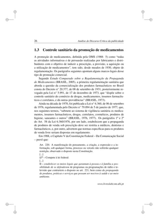 i
i
i
i
i
i
i
i
26 Análise de Discurso Crítica da publicidade
1.3 Controle sanitário da promoção de medicamentos
A promoção de medicamentos, deﬁnida pela OMS (1988: 5) como “todas
as atividades informativas e de persuasão realizadas por fabricantes e distri-
buidores com o objetivo de induzir a prescrição, a provisão, a aquisição ou
a utilização de medicamentos”, tem sido, desde meados de 1930, objeto de
regulamentação. Os parágrafos seguintes apontam alguns marcos legais desse
tipo de promoção comercial.
Segundo Estudo Comparado sobre a Regulamentação da Propaganda
de Medicamentos (BRASIL, 2005), a primeira regulamentação sanitária que
aborda a questão da comercialização dos produtos farmacêuticos no Brasil
consta do Decreto n° 20.377, de 08 de setembro de 1931, posteriormente re-
vogado pela Lei n° 5.991, de 17 de dezembro de 1973, que “dispõe sobre o
controle sanitário do comércio de drogas, medicamentos, insumos farmacêu-
ticos e correlatos, e dá outras providências” (BRASIL, 1973).
Ainda na década de 1970, foi publicada a Lei n° 6.360, de 06 de setembro
de 1976, regulamentada pelo Decreto n° 79.094 de 5 de janeiro de 1977, que,
nos seguintes termos, “submete ao sistema de vigilância sanitária os medica-
mentos, insumos farmacêuticos, drogas, correlatos, cosméticos, produtos de
higiene, saneantes e outros” (BRASIL, 1976, 1977). Os parágrafos 1º e 2º
do Art. 58 da Lei 6.360/1976, por um lado, estabelecem que a propaganda
de produtos de venda sob prescrição deve ser restrita a médicos, dentistas e
farmacêuticos, e, por outro, advertem que normas especíﬁcas para os produtos
de venda livre seriam dispostas em regulamento.
Em 1988, o Capítulo V da Constituição Federal – Da Comunicação Social
– prevê que:
Art. 220. A manifestação do pensamento, a criação, a expressão e a in-
formação, sob qualquer forma, processo ou veículo não sofrerão qualquer
restrição, observado o disposto nesta Constituição.
[...]
§3º – Compete à lei federal:
[...]
II – estabelecer os meios legais que garantam à pessoa e à família a pos-
sibilidade de se defenderem de programas ou programações de rádio e te-
levisão que contrariem o disposto no art. 221, bem como da propaganda
de produtos, práticas e serviços que possam ser nocivos à saúde e ao meio
ambiente.
www.livroslabcom.ubi.pt
 