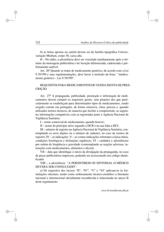 i
i
i
i
i
i
i
i
332 Análise de Discurso Crítica da publicidade
b) as letras apostas na cartela devem ser de família tipográﬁca Univers,
variação Medium, corpo 38, caixa alta.
II – No rádio, a advertência deve ser veiculada imediatamente após o tér-
mino da mensagem publicitária e ter locução diferenciada, cadenciada e per-
feitamente audível.
Art. 26º Quando se tratar de medicamento genérico, de acordo com a Lei
9.787/99 e suas regulamentações, deve haver a inclusão da frase: medica-
mento genérico – Lei 9.787/99.
REQUISITOS PARA MEDICAMENTOS DE VENDA ISENTA DE PRES-
CRIÇÃO
Art. 27º A propaganda, publicidade, promoção e informação de medi-
camentos devem cumprir os requisitos gerais, sem prejuízo dos que parti-
cularmente se estabeleçam para determinados tipos de medicamentos, sendo
exigido constar em português, de forma ostensiva, clara, precisa e, quando
utilizados termos técnicos, de maneira que facilite a compreensão, as seguin-
tes informações compatíveis com as registradas junto a Agência Nacional de
Vigilância Sanitária:
I – nome comercial do medicamento, quando houver;
II – nome do princípio ativo segundo a DCB e na sua falta a DCI;
III – número de registro na Agência Nacional de Vigilância Sanitária, con-
templando os nove dígitos ou o número de cadastro, no caso de isentos de
registro; IV – as indicações; V – as contra-indicações referentes a faixa etária,
condições ﬁsiológicas e disfunções orgânicas; VI – cuidados e advertências
por ordem de freqüência e gravidade (contemplando as reações adversas, in-
terações com medicamentos, alimentos e álcool).
VII – data que identiﬁque o início da divulgação da propaganda, no caso
de peças publicitárias impressas, podendo ser acrescentado um código identi-
ﬁcador.
VIII – a advertência: A PERSISTIREM OS SINTOMAS, O MÉDICO
DEVERÁ SER CONSULTADO.
a) Os requisitos dos incisos “II”, “IV”, “V” e “VI” aplicam-se às for-
mulações oﬁcinais, tendo como embasamento técnico-cientíﬁco a literatura
nacional e internacional oﬁcialmente reconhecida e relacionada no anexo II
deste regulamento.
www.livroslabcom.ubi.pt
 