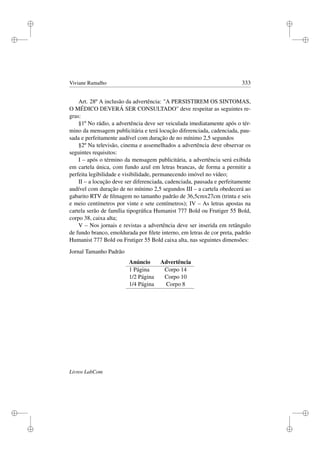 i
i
i
i
i
i
i
i
Viviane Ramalho 333
Art. 28º A inclusão da advertência: A PERSISTIREM OS SINTOMAS,
O MÉDICO DEVERÁ SER CONSULTADO deve respeitar as seguintes re-
gras:
§1º No rádio, a advertência deve ser veiculada imediatamente após o tér-
mino da mensagem publicitária e terá locução diferenciada, cadenciada, pau-
sada e perfeitamente audível com duração de no mínimo 2,5 segundos
§2º Na televisão, cinema e assemelhados a advertência deve observar os
seguintes requisitos:
I – após o término da mensagem publicitária, a advertência será exibida
em cartela única, com fundo azul em letras brancas, de forma a permitir a
perfeita legibilidade e visibilidade, permanecendo imóvel no vídeo;
II – a locução deve ser diferenciada, cadenciada, pausada e perfeitamente
audível com duração de no mínimo 2,5 segundos III – a cartela obedecerá ao
gabarito RTV de ﬁlmagem no tamanho padrão de 36,5cmx27cm (trinta e seis
e meio centímetros por vinte e sete centímetros); IV – As letras apostas na
cartela serão de família tipográﬁca Humanist 777 Bold ou Frutiger 55 Bold,
corpo 38, caixa alta;
V – Nos jornais e revistas a advertência deve ser inserida em retângulo
de fundo branco, emoldurada por ﬁlete interno, em letras de cor preta, padrão
Humanist 777 Bold ou Frutiger 55 Bold caixa alta, nas seguintes dimensões:
Jornal Tamanho Padrão
Anúncio Advertência
1 Página Corpo 14
1/2 Página Corpo 10
1/4 Página Corpo 8
Livros LabCom
 