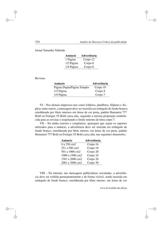 i
i
i
i
i
i
i
i
334 Análise de Discurso Crítica da publicidade
Jornal Tamanho Tablóide
Anúncio Advertência
1 Página Corpo 12
1/2 Página Corpo 8
1/4 Página Corpo 8
Revistas
Anúncio Advertência
Página Dupla/Página Simples Corpo 10
1/2 Página Corpo 8
1/4 Página Corpo 7
VI – Nos demais impressos tais como folderes, planﬂetos, ﬁlipetas e dis-
pleys entre outros, a mensagem deve ser inserida em retângulo de fundo branco,
emoldurada por ﬁlete internos em letras de cor preta, padrão Humanist 777
Bold ou Frutiger 55 Bold caixa alta, seguindo a mesma proporção estabele-
cida para as revistas e respeitando o limite mínimo de letra corpo 7.
VII – Na mídia exterior e congêneres, quaisquer que sejam os suportes
utilizados para o anúncio, a advertência deve ser inserida em retângulo de
fundo branco, emoldurada por ﬁlete interno, em letras de cor preta, padrão
Humanist 777 Bold ou Frutiger 55 Bold caixa alta, nas seguintes dimensões;
Anúncio Advertência
0 a 250 cm2 Corpo 16
251 a 500 cm2 Corpo 18
501 a 1000 cm2 Corpo 20
1000 a 1500 cm2 Corpo 24
1501 a 2000 cm2 Corpo 26
2001 a 3000 cm2 Corpo 30
VIII – Na internet, nas mensagens publicitárias veiculadas, a advertên-
cia deve ser exibida permanentemente e de forma visível, sendo inserida em
retângulo de fundo branco, emoldurada por ﬁlete interno, em letras de cor
www.livroslabcom.ubi.pt
 