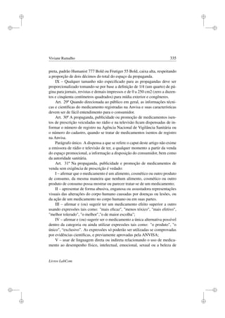 i
i
i
i
i
i
i
i
Viviane Ramalho 335
preta, padrão Humanist 777 Bold ou Frutiger 55 Bold, caixa alta, respeitando
a proporção de dois décimos do total do espaço da propaganda.
IX – Qualquer tamanho não especiﬁcado para as propagandas deve ser
proporcionalizado tomando-se por base a deﬁnição de 1/4 (um quarto) de pá-
gina para jornais, revistas e demais impressos e de 0 a 250 cm2 (zero a duzen-
tos e cinqüenta centímetros quadrados) para mídia exterior e congêneres.
Art. 29º Quando direcionada ao público em geral, as informações técni-
cas e cientíﬁcas do medicamento registradas na Anvisa e suas características
devem ser de fácil entendimento para o consumidor.
Art. 30º A propaganda, publicidade ou promoção de medicamentos isen-
tos de prescrição veiculadas no rádio e na televisão ﬁcam dispensadas de in-
formar o número de registro na Agência Nacional de Vigilância Sanitária ou
o número do cadastro, quando se tratar de medicamentos isentos de registro
na Anvisa.
Parágrafo único. A dispensa a que se refere o caput deste artigo não exime
a emissora de rádio e televisão de ter, a qualquer momento a partir da venda
do espaço promocional, a informação a disposição do consumidor, bem como
da autoridade sanitária.
Art. 31º Na propaganda, publicidade e promoção de medicamentos de
venda sem exigência de prescrição é vedado:
I – aﬁrmar que o medicamento é um alimento, cosmético ou outro produto
de consumo, da mesma maneira que nenhum alimento, cosmético ou outro
produto de consumo possa mostrar ou parecer tratar-se de um medicamento;
II – apresentar de forma abusiva, enganosa ou assustadora representações
visuais das alterações do corpo humano causadas por doenças ou lesões, ou
da ação de um medicamento no corpo humano ou em suas partes.
III – aﬁrmar e (ou) sugerir ter um medicamento efeito superior a outro
usando expressões tais como: ''mais eﬁcaz'', menos tóxico, ''mais efetivo,
melhor tolerado, o melhor,o de maior escolha;
IV – aﬁrmar e (ou) sugerir ser o medicamento a única alternativa possível
dentro da categoria ou ainda utilizar expressões tais como: o produto, o
único, “exclusivo”. As expressões só poderão ser utilizadas se comprovadas
por evidências cientíﬁcas, e previamente aprovadas pela ANVISA;
V – usar de linguagem direta ou indireta relacionando o uso de medica-
mento ao desempenho físico, intelectual, emocional, sexual ou a beleza de
Livros LabCom
 