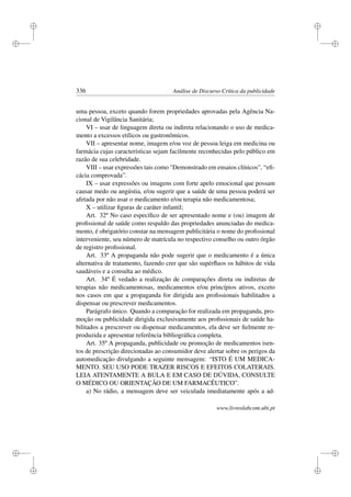 i
i
i
i
i
i
i
i
336 Análise de Discurso Crítica da publicidade
uma pessoa, exceto quando forem propriedades aprovadas pela Agência Na-
cional de Vigilância Sanitária;
VI – usar de linguagem direta ou indireta relacionando o uso de medica-
mento a excessos etílicos ou gastronômicos.
VII – apresentar nome, imagem e/ou voz de pessoa leiga em medicina ou
farmácia cujas características sejam facilmente reconhecidas pelo público em
razão de sua celebridade.
VIII – usar expressões tais como Demonstrado em ensaios clínicos, “eﬁ-
cácia comprovada”.
IX – usar expressões ou imagens com forte apelo emocional que possam
causar medo ou angústia, e/ou sugerir que a saúde de uma pessoa poderá ser
afetada por não usar o medicamento e/ou terapia não medicamentosa;
X – utilizar ﬁguras de caráter infantil;
Art. 32º No caso especíﬁco de ser apresentado nome e (ou) imagem de
proﬁssional de saúde como respaldo das propriedades anunciadas do medica-
mento, é obrigatório constar na mensagem publicitária o nome do proﬁssional
interveniente, seu número de matrícula no respectivo conselho ou outro órgão
de registro proﬁssional.
Art. 33º A propaganda não pode sugerir que o medicamento é a única
alternativa de tratamento, fazendo crer que são supérﬂuos os hábitos de vida
saudáveis e a consulta ao médico.
Art. 34º É vedado a realização de comparações direta ou indiretas de
terapias não medicamentosas, medicamentos e/ou princípios ativos, exceto
nos casos em que a propaganda for dirigida aos proﬁssionais habilitados a
dispensar ou prescrever medicamentos.
Parágrafo único. Quando a comparação for realizada em propaganda, pro-
moção ou publicidade dirigida exclusivamente aos proﬁssionais de saúde ha-
bilitados a prescrever ou dispensar medicamentos, ela deve ser ﬁelmente re-
produzida e apresentar referência bibliográﬁca completa.
Art. 35º A propaganda, publicidade ou promoção de medicamentos isen-
tos de prescrição direcionadas ao consumidor deve alertar sobre os perigos da
automedicação divulgando a seguinte mensagem: “ISTO É UM MEDICA-
MENTO. SEU USO PODE TRAZER RISCOS E EFEITOS COLATERAIS.
LEIA ATENTAMENTE A BULA E EM CASO DE DÚVIDA, CONSULTE
O MÉDICO OU ORIENTAÇÃO DE UM FARMACÊUTICO”.
a) No rádio, a mensagem deve ser veiculada imediatamente após a ad-
www.livroslabcom.ubi.pt
 