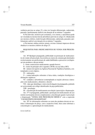 i
i
i
i
i
i
i
i
Viviane Ramalho 337
vertência prevista no artigo 23 e deve ter locução diferenciada, cadenciada,
pausada e perfeitamente audível com duração de no mínimo 7 segundos
b) Na televisão, inclusive por assinatura, e no cinema, a advertência pode
ser veiculada na mesma tela da advertência prevista no artigo 23, obedecendo
aos mesmos critérios, tendo locução diferenciada, cadenciada, pausada e per-
feitamente audível com duração de no mínimo 7 segundos.
c) Na internet, mídias exterior, jornais, revistas e demais impressos devem
obedecer os mesmos critérios do artigo 23.
REQUISITOS PARA MEDICAMENTOS DE VENDA SOB PRESCRI-
ÇÃO
Art. 36º Qualquer propaganda, publicidade ou promoção de medicamen-
tos de venda sob prescrição, ﬁca restrita aos meios de comunicação destinados
exclusivamente aos proﬁssionais de saúde habilitados a prescrever ou dispen-
sar tais produtos e devem incluir:
I – nome comercial do medicamento, quando houver;
II – nome do princípio ativo segundo a DCB e na sua falta a DCI;
III – número de registro na Agência Nacional de Vigilância Sanitária, con-
templando os nove dígitos;
IV – indicações;
V – contra-indicações referentes à faixa etária, condições ﬁsiológicas e
disfunções orgânicas;
VI – cuidados e advertências (contemplando as reações adversas e intera-
ções com medicamentos, alimentos e álcool).
VII – data que identiﬁque o início da divulgação da propaganda, podendo
ser acrescentado um código identiﬁcador da peça publicitária.
VIII – posologia;
IX – classiﬁcação do medicamento em relação à prescrição e dispensação.
Art. 37º A propaganda, publicidade e promoção de medicamentos de uso
restrito em hospitais devem complementar a classiﬁcação quanto à prescrição
e dispensação “VENDA SOB PRESCRIÇÃO MÉDICA” com a expressão
“USO RESTRITO EM HOSPITAIS”.
Art. 38º As informações referentes ao custo dos produtos devem ser res-
tritas à informação do preço, com a respectiva fonte, bem como informar a
concentração e a apresentação do medicamento.
Livros LabCom
 