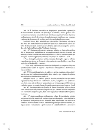 i
i
i
i
i
i
i
i
338 Análise de Discurso Crítica da publicidade
Art. 39º É vedada a veiculação de propaganda, publicidade e promoção
de medicamentos de venda sob prescrição na internet, exceto quando aces-
síveis exclusivamente aos proﬁssionais habilitados a prescrever ou dispensar
medicamentos através de sistema de cadastramento eletrônico que garanta a
conﬁrmação do numero de registro no órgão proﬁssional competente.
Parágrafo único. Fica permitida aos laboratórios fabricantes, veiculação
das bulas dos medicamentos de venda sob prescrição médica sem acesso res-
trito, desde que sejam atualizadas e ﬁelmente reproduzidas daquelas aprova-
das pela Agência Nacional de Vigilância Sanitária.
Art. 40º Quaisquer aﬁrmações, citações, tabelas ou ilustrações utiliza-
das na propaganda, publicidade ou promoção de medicamentos de venda sob
prescrição médica devem ser extraídas de estudos clínicos, veiculados em pu-
blicações cientíﬁcas preferencialmente com níveis de evidência I ou II.
§1º As aﬁrmações, citações, tabelas ou outras ilustrações a que se refere o
caput do artigo devem ser ﬁelmente e integralmente reproduzidas e especiﬁcar
a referência bibliográﬁca completa.
§2º Não serão consideradas referências bibliográﬁcas completas informa-
ções tais como “dados de arquivo”, “referências bibliográﬁcas a disposição da
classe médica”.
Art. 41º É permitida a criação de gráﬁcos e tabelas para transmitir as infor-
mações que não estejam contempladas desta maneira nos estudos cientíﬁcos,
desde que elas se mantenham idênticas.
Parágrafo único. As tabelas, gráﬁcos e outras ilustrações de que trata o
caput deste artigo devem ser verdadeiros, exatos, completos, não tendencio-
sos, bem como não podem ser apresentados de forma que possibilite erro ou
confusão quanto às características do medicamento através do impacto visual.
Art. 42º As comparações realizadas de forma direta e/ou indireta devem
estar baseadas em informações comprovadas por estudos clínicos comparati-
vos veiculados em publicações, bem como especiﬁcar referência bibliográﬁca
completa.
Art. 43º A propaganda de medicamento à base de substâncias sujeitas
a controle especial, sujeitos à venda sob prescrição médica com notiﬁcação
de receita ou retenção de receita, somente pode ser efetuada em revistas de
conteúdo exclusivamente técnico, referentes a patologias e medicamentos, di-
rigidas direta e unicamente a proﬁssionais de saúde habilitados a prescrever
www.livroslabcom.ubi.pt
 