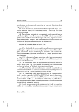 i
i
i
i
i
i
i
i
Viviane Ramalho 339
e/ou dispensar medicamentos, devendo observar as demais disposições deste
regulamento técnico.
§1° Ficam excluídas das revistas mencionadas no caput deste artigo, aque-
las que possuam matérias de cunho sócio-cultural e outras que não sejam
técnico-cientíﬁcos.
§2° É permitida a veiculação de propaganda de medicamento à base de
substâncias sujeitas a controle especial em cópia ﬁel de artigo técnico-cientíﬁco
publicado nas revistas mencionadas no caput deste artigo, especiﬁcando a re-
ferencia bibliográﬁca completa, bem como em material de ajuda visual de uso
exclusivo do propagandista e monograﬁas do medicamento.
REQUISITOS PARA AMOSTRAS GRÁTIS
Art. 44º A distribuição de amostras grátis de medicamentos somente pode
ser feita pelas empresas aos proﬁssionais prescritores, em ambulatórios, hos-
pitais, consultórios médicos e odontológicos, e somente pode acontecer du-
rante dois anos após o registro do medicamento na Agência Nacional de Vigi-
lância Sanitária.
Art. 45º É vedado a distribuição de amostras grátis de nova apresentação
de medicamento já comercializado da própria empresa fabricante, em uma
mesma forma farmacêutica.
Art. 46º As amostras grátis de medicamentos de venda sob prescrição
médica devem conter 100 % do conteúdo da apresentação original registrada
na Agência Nacional de Vigilância Sanitária e comercializada.
Art. 47º As amostras grátis de medicamentos isentos de prescrição devem
conter no mínimo 50% do conteúdo da apresentação original registrada na
Agência Nacional de Vigilância Sanitária e comercializada.
Art. 48º As amostras grátis devem ser realizadas em embalagens con-
tendo a seguinte expressão:''AMOSTRA GRÁTIS'', não removível, em desta-
que com os caracteres nunca inferior a 70% do tamanho do nome comercial
ou, na sua falta, da DCB/DCI em tonalidades contrastantes ao padrão daque-
las, inseridos no segundo terço da embalagem secundária e em cada unidade
farmacêutica da embalagem primária.
§1º O rótulo das amostras grátis de medicamentos de venda sob prescrição
médica deve ter uma faixa vermelha em toda a sua extensão, no primeiro terço
Livros LabCom
 
