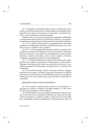 i
i
i
i
i
i
i
i
Viviane Ramalho 341
Art. 54º Quando as informações técnicas sobre os medicamentos forem
levadas aos proﬁssionais prescritores ou dispensadores por intermédio de pro-
pagandistas das empresas, elas deverão ser transmitidas com intuito de pro-
mover o uso do medicamento de forma adequada.
Parágrafo único. Nas suas ações de promoção, propaganda e publicidade,
os propagandistas devem limitar-se às informações cientíﬁcas e características
do medicamento registradas junto à Agência Nacional de Vigilância Sanitária.
Art. 55º As empresas devem prover os propagandistas de informações
adequadas e de conhecimento suﬁciente e atualizado para proporcionar orien-
tações precisas e completas sobre os produtos.
Art. 56º A visita do propagandista não pode interferir na assistência far-
macêutica nem na atenção aos pacientes, bem como não pode ser realizada na
presença de pacientes e seus respectivos acompanhantes, em salas de espera,
elevadores, corredores de hospitais, clínicas e outros, ﬁcando a critério das
instituições a regulamentação das visitas dos propagandistas.
Art. 57º O material publicitário de ajuda visual utilizado pelos propa-
gandistas com o objetivo de apresentar os medicamentos com informações e
linguagem uniformizadas pela empresa aos proﬁssionais prescritores é con-
siderado propaganda de medicamentos, devendo observar os requisitos deste
regulamento.
Art. 58º É proibido outorgar, oferecer ou prometer, prêmios, vantagens
pecuniárias ou em espécie, vinculados à prescrição, dispensação ou venda de
medicamentos aos proﬁssionais de saúde habilitados a prescrever ou dispensar
medicamentos, bem como aqueles que exerçam atividade de venda direta ao
consumidor.
REQUISITOS PARA EVENTOS CIENTÍFICOS
Art. 59º Os objetivos cientíﬁcos devem constituir o foco principal na or-
ganização dos congressos, simpósios e atividades similares; e os atos sociais
não devem ser incompatíveis com tais objetivos.
Art. 60º É permitido o acesso de quaisquer proﬁssionais de saúde, prescri-
tores ou não, bem como de estudantes de medicina e de outras áreas da saúde,
na área de exposição, nos simpósios satélites e demais áreas do evento, desde
que a propaganda, promoção e publicidade de medicamentos de venda sob
Livros LabCom
 