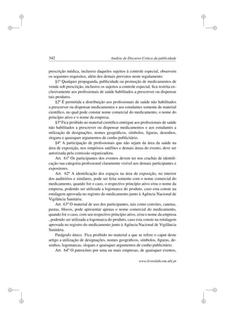 i
i
i
i
i
i
i
i
342 Análise de Discurso Crítica da publicidade
prescrição médica, inclusive daqueles sujeitos à controle especial, observem
os seguintes requisitos, além dos demais previstos neste regulamento:
§1º Qualquer propaganda, publicidade ou promoção de medicamentos de
venda sob prescrição, inclusive os sujeitos a controle especial, ﬁca restrita ex-
clusivamente aos proﬁssionais de saúde habilitados a prescrever ou dispensar
tais produtos.
§2º É permitida a distribuição aos proﬁssionais de saúde não habilitados
a prescrever ou dispensar medicamentos e aos estudantes somente de material
cientíﬁco, no qual pode constar nome comercial do medicamento, o nome do
princípio ativo e o nome da empresa.
§3º Fica proibido no material cientíﬁco entregue aos proﬁssionais de saúde
não habilitados a prescrever ou dispensar medicamentos e aos estudantes a
utilização de designações, nomes geográﬁcos, símbolos, ﬁguras, desenhos,
slogans e quaisquer argumentos de cunho publicitário.
§4º A participação de proﬁssionais que não sejam da área da saúde na
área de exposição, nos simpósios satélites e demais áreas do evento, deve ser
autorizada pela comissão organizadora.
Art. 61º Os participantes dos eventos devem ter nos crachás de identiﬁ-
cação sua categoria proﬁssional claramente visível aos demais participantes e
expositores.
Art. 62º A identiﬁcação dos espaços na área de exposição, no interior
dos auditórios e similares, pode ser feita somente com o nome comercial do
medicamento, quando for o caso, o respectivo princípio ativo e/ou o nome da
empresa, podendo ser utilizada a logomarca do produto, caso esta conste na
rotulagem aprovada no registro do medicamento junto à Agência Nacional de
Vigilância Sanitária.
Art. 63º O material de uso dos participantes, tais como convites, canetas,
pastas, blocos, pode apresentar apenas o nome comercial do medicamento,
quando for o caso, com seu respectivo princípio ativo, e/ou o nome da empresa
, podendo ser utilizada a logomarca do produto, caso esta conste na rotulagem
aprovada no registro do medicamento junto à Agência Nacional de Vigilância
Sanitária.
Parágrafo único. Fica proibido no material a que se refere o caput deste
artigo a utilização de designações, nomes geográﬁcos, símbolos, ﬁguras, de-
senhos, logomarcas, slogans e quaisquer argumentos de cunho publicitário.
Art. 64º O patrocínio por uma ou mais empresas, de quaisquer eventos,
www.livroslabcom.ubi.pt
 