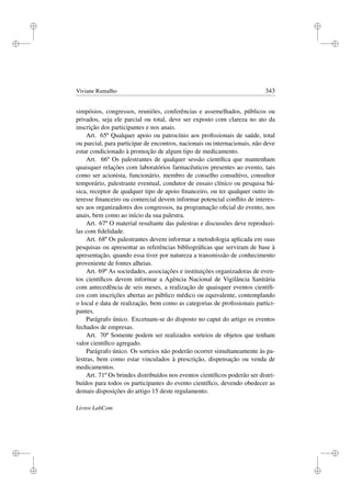 i
i
i
i
i
i
i
i
Viviane Ramalho 343
simpósios, congressos, reuniões, conferências e assemelhados, públicos ou
privados, seja ele parcial ou total, deve ser exposto com clareza no ato da
inscrição dos participantes e nos anais.
Art. 65º Qualquer apoio ou patrocínio aos proﬁssionais de saúde, total
ou parcial, para participar de encontros, nacionais ou internacionais, não deve
estar condicionado à promoção de algum tipo de medicamento.
Art. 66º Os palestrantes de qualquer sessão cientíﬁca que mantenham
quaisquer relações com laboratórios farmacêuticos presentes ao evento, tais
como ser acionista, funcionário, membro de conselho consultivo, consultor
temporário, palestrante eventual, condutor de ensaio clínico ou pesquisa bá-
sica, receptor de qualquer tipo de apoio ﬁnanceiro, ou ter qualquer outro in-
teresse ﬁnanceiro ou comercial devem informar potencial conﬂito de interes-
ses aos organizadores dos congressos, na programação oﬁcial do evento, nos
anais, bem como ao início da sua palestra.
Art. 67º O material resultante das palestras e discussões deve reproduzi-
las com ﬁdelidade.
Art. 68º Os palestrantes devem informar a metodologia aplicada em suas
pesquisas ou apresentar as referências bibliográﬁcas que serviram de base à
apresentação, quando essa tiver por natureza a transmissão de conhecimento
proveniente de fontes alheias.
Art. 69º As sociedades, associações e instituições organizadoras de even-
tos cientíﬁcos devem informar a Agência Nacional de Vigilância Sanitária
com antecedência de seis meses, a realização de quaisquer eventos cientíﬁ-
cos com inscrições abertas ao público médico ou equivalente, contemplando
o local e data de realização, bem como as categorias de proﬁssionais partici-
pantes.
Parágrafo único. Excetuam-se do disposto no caput do artigo os eventos
fechados de empresas.
Art. 70º Somente podem ser realizados sorteios de objetos que tenham
valor cientíﬁco agregado.
Parágrafo único. Os sorteios não poderão ocorrer simultaneamente às pa-
lestras, bem como estar vinculados à prescrição, dispensação ou venda de
medicamentos.
Art. 71º Os brindes distribuídos nos eventos cientíﬁcos poderão ser distri-
buídos para todos os participantes do evento cientíﬁco, devendo obedecer as
demais disposições do artigo 15 deste regulamento.
Livros LabCom
 