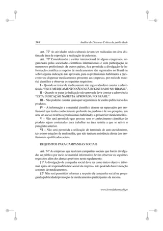 i
i
i
i
i
i
i
i
344 Análise de Discurso Crítica da publicidade
Art. 72º As atividades sócio-culturais devem ser realizadas em área dis-
tinta da área de exposição e realização de palestras.
Art. 73º Considerando o caráter internacional de alguns congressos, or-
ganizados pelas sociedades cientíﬁcas internacionais e com participação de
numerosos proﬁssionais de outros países, ﬁca permitida a divulgação de in-
formação cientíﬁca a respeito de medicamentos não registrados no Brasil ou
sobre alguma indicação não aprovada, para os proﬁssionais habilitados a pres-
crever ou dispensar medicamentos presentes ao congresso, por meio de mate-
rial cientíﬁco e observar os seguintes requisitos:
I – Quando se tratar de medicamento não registrado deve constar a adver-
tência “ESTE MEDICAMENTO NÃO ESTÁ REGISTRADO NO BRASIL”.
II – Quando se tratar de indicação não aprovada deve constar a advertência
“ESTA INDICAÇÃO NÃOESTÁ APROVADA NO BRASIL”.
III – Não poderão constar quaisquer argumentos de cunho publicitário dos
produtos.
IV – A informação e o material cientíﬁco devem ser repassados por pro-
ﬁssional que tenha conhecimento profundo do produto e de sua pesquisa, em
área de acesso restrito a proﬁssionais habilitados a prescrever medicamentos.
V – Não será permitido que pessoas sem o conhecimento cientíﬁco do
produto sejam contratadas para trabalhar na área restrita a que se refere o
parágrafo anterior.
VI – Não será permitida a utilização de terminais de auto-atendimento,
tais como estações de multimídia, que não tenham assistência direta dos pro-
ﬁssionais qualiﬁcados acima.
REQUISITOS PARA CAMPANHAS SOCIAIS
Art. 74º As empresas que realizam campanhas sociais que forem divulga-
das ao público por meio de material informativo devem observar os seguintes
requisitos além dos demais previstos neste regulamento.
§1º A divulgação da campanha social deve ter como único objetivo infor-
mar ações de responsabilidade social da empresa, não podendo haver menção
a nomes de medicamentos.
§2° Não será permitido informar a respeito da campanha social na propa-
ganda/publicidade/promoção de medicamentos participantes da mesma.
www.livroslabcom.ubi.pt
 