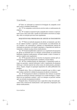i
i
i
i
i
i
i
i
Viviane Ramalho 345
§3º Deve ser informado no material de divulgação da campanha social
quais serão as entidades beneﬁciadas.
Art. 75º As campanhas sociais devem envolver todos os medicamentos da
empresa.
Art. 76º A empresa responsável pela campanha deve instruir os represen-
tantes locais, bem como todo o quadro de funcionários envolvido na campa-
nha, sobre as restrições previstas neste regulamento.
REQUISITOS PARA PROGRAMAS DE ADESÃO AO TRATAMENTO
Art. 77º Pode ser realizado programa de adesão ao tratamento, que deve
ter por objetivo facilitar a aquisição, exclusivamente, de medicamentos de
uso contínuo e de contraceptivos, podendo ser disponibilizado material de
orientação aos pacientes com relação à patologia e a importância de adesão ao
tratamento e redução no preço desses medicamentos.
Art. 78º O material publicitário explicativo ou o regulamento do programa
de adesão ao tratamento deve ser entregue exclusivamente aos proﬁssionais
habilitados dispensar medicamentos, devendo atender a todos os demais re-
quisitos exigidos neste regulamento.
Art. 79º Os pacientes devem ser inscritos no programa somente após au-
torização do proﬁssional dispensador e mediante a receita médica.
Art. 80º Nos estabelecimentos de dispensação, o farmacêutico pode en-
tregar aos pacientes, material informativo sobre o regulamento do programa
desde que o referido material não utilize nomes de medicamentos, princípios
ativos, slogans, imagens ou quaisquer argumentos de cunho publicitário dos
produtos.
Parágrafo único. Deve ser informado no material a que se refere o caput
deste artigo o período de validade do programa de adesão ao tratamento.
Art. 81º O programa de adesão ao tratamento deve oferecer ao paciente
material de orientação referente à patologia ou ao estado ﬁsiológico, a impor-
tância de um tratamento contínuo, e deve ser entregue ao paciente somente
após sua inclusão no programa de adesão.
Parágrafo único. O material que trata o caput deste artigo não pode apre-
sentar nome comercial do medicamento e nem apresentar comparações com
demais medicamentos.
Livros LabCom
 