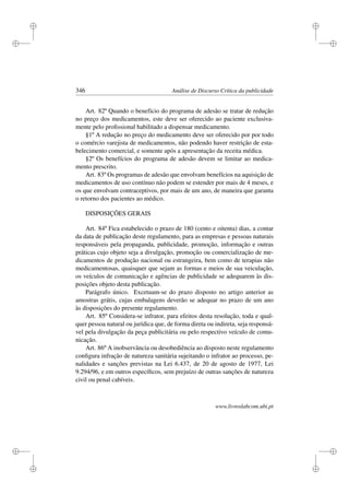 i
i
i
i
i
i
i
i
346 Análise de Discurso Crítica da publicidade
Art. 82º Quando o benefício do programa de adesão se tratar de redução
no preço dos medicamentos, este deve ser oferecido ao paciente exclusiva-
mente pelo proﬁssional habilitado a dispensar medicamento.
§1º A redução no preço do medicamento deve ser oferecido por por todo
o comércio varejista de medicamentos, não podendo haver restrição de esta-
belecimento comercial, e somente após a apresentação da receita médica.
§2º Os benefícios do programa de adesão devem se limitar ao medica-
mento prescrito.
Art. 83º Os programas de adesão que envolvam benefícios na aquisição de
medicamentos de uso contínuo não podem se estender por mais de 4 meses, e
os que envolvam contraceptivos, por mais de um ano, de maneira que garanta
o retorno dos pacientes ao médico.
DISPOSIÇÕES GERAIS
Art. 84º Fica estabelecido o prazo de 180 (cento e oitenta) dias, a contar
da data de publicação deste regulamento, para as empresas e pessoas naturais
responsáveis pela propaganda, publicidade, promoção, informação e outras
práticas cujo objeto seja a divulgação, promoção ou comercialização de me-
dicamentos de produção nacional ou estrangeira, bem como de terapias não
medicamentosas, quaisquer que sejam as formas e meios de sua veiculação,
os veículos de comunicação e agências de publicidade se adequarem às dis-
posições objeto desta publicação.
Parágrafo único. Excetuam-se do prazo disposto no artigo anterior as
amostras grátis, cujas embalagens deverão se adequar no prazo de um ano
às disposições do presente regulamento.
Art. 85º Considera-se infrator, para efeitos desta resolução, toda e qual-
quer pessoa natural ou jurídica que, de forma direta ou indireta, seja responsá-
vel pela divulgação da peça publicitária ou pelo respectivo veículo de comu-
nicação.
Art. 86º A inobservância ou desobediência ao disposto neste regulamento
conﬁgura infração de natureza sanitária sujeitando o infrator ao processo, pe-
nalidades e sanções previstas na Lei 6.437, de 20 de agosto de 1977, Lei
9.294/96, e em outros especíﬁcos, sem prejuízo de outras sanções de natureza
civil ou penal cabíveis.
www.livroslabcom.ubi.pt
 