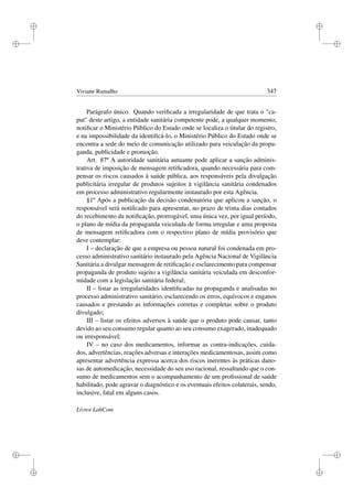 i
i
i
i
i
i
i
i
Viviane Ramalho 347
Parágrafo único. Quando veriﬁcada a irregularidade de que trata o ca-
put deste artigo, a entidade sanitária competente pode, a qualquer momento,
notiﬁcar o Ministério Público do Estado onde se localiza o titular do registro,
e na impossibilidade da identiﬁcá-lo, o Ministério Público do Estado onde se
encontra a sede do meio de comunicação utilizado para veiculação da propa-
ganda, publicidade e promoção.
Art. 87º A autoridade sanitária autuante pode aplicar a sanção adminis-
trativa de imposição de mensagem retiﬁcadora, quando necessária para com-
pensar os riscos causados à saúde pública, aos responsáveis pela divulgação
publicitária irregular de produtos sujeitos à vigilância sanitária condenados
em processo administrativo regularmente instaurado por esta Agência.
§1º Após a publicação da decisão condenatória que aplicou a sanção, o
responsável será notiﬁcado para apresentar, no prazo de trinta dias contados
do recebimento da notiﬁcação, prorrogável, uma única vez, por igual período,
o plano de mídia da propaganda veiculada de forma irregular e uma proposta
de mensagem retiﬁcadora com o respectivo plano de mídia provisório que
deve contemplar:
I – declaração de que a empresa ou pessoa natural foi condenada em pro-
cesso administrativo sanitário instaurado pela Agência Nacional de Vigilância
Sanitária a divulgar mensagem de retiﬁcação e esclarecimento para compensar
propaganda de produto sujeito a vigilância sanitária veiculada em desconfor-
midade com a legislação sanitária federal;
II – listar as irregularidades identiﬁcadas na propaganda e analisadas no
processo administrativo sanitário, esclarecendo os erros, equívocos e enganos
causados e prestando as informações corretas e completas sobre o produto
divulgado;
III – listar os efeitos adversos à saúde que o produto pode causar, tanto
devido ao seu consumo regular quanto ao seu consumo exagerado, inadequado
ou irresponsável;
IV – no caso dos medicamentos, informar as contra-indicações, cuida-
dos, advertências, reações adversas e interações medicamentosas, assim como
apresentar advertência expressa acerca dos riscos inerentes às práticas dano-
sas de automedicação, necessidade do seu uso racional, ressaltando que o con-
sumo de medicamentos sem o acompanhamento de um proﬁssional de saúde
habilitado, pode agravar o diagnóstico e os eventuais efeitos colaterais, sendo,
inclusive, fatal em alguns casos.
Livros LabCom
 