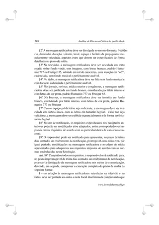 i
i
i
i
i
i
i
i
348 Análise de Discurso Crítica da publicidade
§2º A mensagem retiﬁcadora deve ser divulgada no mesmo formato, freqüên-
cia, dimensão, duração, veículo, local, espaço e horário da propaganda irre-
gularmente veiculada, aspectos estes que devem ser especiﬁcados de forma
detalhada no plano de mídia.
§3º Na televisão, a mensagem retiﬁcadora deve ser veiculada em texto
escrito sobre fundo verde, sem imagens, com letras brancas, padrão Huma-
nist 777 ou Frutiger 55, subindo em rol de caracteres, com locução em “off”,
cadenciada, sem fundo musical e perfeitamente audível.
§4º No rádio, a mensagem retiﬁcadora deve ser lida sem fundo musical e
com locução cadenciada e perfeitamente audível.
§5° Nos jornais, revistas, mídia exterior e congêneres, a mensagem retiﬁ-
cadora deve ser publicada em fundo branco, emoldurado por ﬁlete interno e
com letras de cor preta, padrão Humanist 777 ou Frutiger 55.
§6° Na Internet, a mensagem retiﬁcadora deve ser inserida em fundo
branco, emoldurado por ﬁlete interno, com letras de cor preta, padrão Hu-
manist 777 ou Frutiger
§7º Caso o espaço publicitário seja suﬁciente, a mensagem deve ser vei-
culada em cartela única, com as letras em tamanho legível. Caso não seja
suﬁciente, a mensagem deve ser exibida sequencialmente e de forma perfeita-
mente legível.
§8° No ato de notiﬁcação, os requisitos especiﬁcados nos parágrafos an-
teriores poderão ser modiﬁcados e/ou adaptados, assim como poderão ser im-
postos outros requisitos de acordo com as particularidades de cada caso con-
creto.
§9º O responsável pode ser notiﬁcado para apresentar, no prazo de trinta
dias contados do recebimento da notiﬁcação, prorrogável, uma única vez, por
igual período, modiﬁcações na mensagem retiﬁcadora e no plano de mídia
apresentados para adequá-los aos requisitos impostos de acordo com as nor-
mas estabelecidas nesta Resolução.
Art. 88º Cumpridos todos os requisitos, o responsável será notiﬁcado para,
no prazo improrrogável de trinta dias contados do recebimento da notiﬁcação,
proceder à divulgação da mensagem retiﬁcadora nos meios de comunicação,
devendo, em seguida, comprovar a execução completa do plano de mídia da
seguinte forma:
I – em relação às mensagens retiﬁcadoras veiculadas na televisão e no
rádio, deve ser juntada aos autos a nota ﬁscal discriminada comprovando que
www.livroslabcom.ubi.pt
 