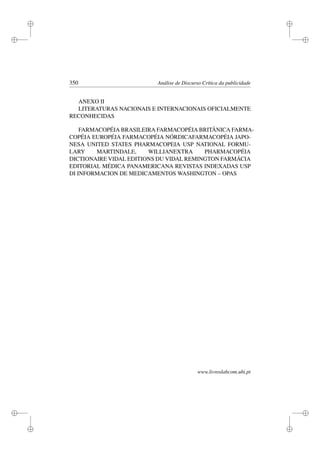 i
i
i
i
i
i
i
i
350 Análise de Discurso Crítica da publicidade
ANEXO II
LITERATURAS NACIONAIS E INTERNACIONAIS OFICIALMENTE
RECONHECIDAS
FARMACOPÉIA BRASILEIRA FARMACOPÉIA BRITÂNICA FARMA-
COPÉIA EUROPÉIA FARMACOPÉIA NÓRDICAFARMACOPÉIA JAPO-
NESA UNITED STATES PHARMACOPEIA USP NATIONAL FORMU-
LARY MARTINDALE, WILLIANEXTRA PHARMACOPÉIA
DICTIONAIRE VIDAL EDITIONS DU VIDAL REMINGTON FARMÁCIA
EDITORIAL MÉDICA PANAMERICANA REVISTAS INDEXADAS USP
DI INFORMACION DE MEDICAMENTOS WASHINGTON – OPAS
www.livroslabcom.ubi.pt
 