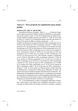 i
i
i
i
i
i
i
i
Viviane Ramalho 351
Anexo 6 – Nova proposta de regulamento para propa-
gandas
RESOLUÇÃO – RDC Nº , DE DE 2007.
Resolução da Diretoria Colegiada – RDC nº______, A Diretoria Colegi-
ada da Agência Nacional de Vigilância Sanitária (ANVISA) no usoda atribui-
ção que lhe confere o artigo 11 inciso IV do Regulamento da Agência Naci-
onal de Vigilância Sanitária aprovado pelo Decreto n.º 3.029, de 16 de abril
de 1999, c/c o artigo 8º, IV do Regimento Interno aprovado pela Portaria nº
593 de 25 de Agosto de 2000, em reunião realizada em ____ de ___________
de 2005, considerando a Constituição Federal de 1988; considerando a Lei n.º
6.360 de 23 de setembro de 1976; considerando o Decreto n.º 79.094, de 5 de
janeiro de 1977, que regulamenta a Lei nº 6360, de 24 de setembro de 1976;
considerando a Lei 9.782, de 26 de janeiro de 1999; considerando a Lei 9.787,
de 10 de fevereiro de 1999; considerando a Lei nº 6.368, de 21 de outubro de
1976; considerando o Decreto nº 78.992, de 21 de dezembro de 1976, que
regulamenta a Lei nº 6.368, de 21 de outubro de 1976; considerando a Lei
nº 6.437, de 20 de agosto de 1977, sobre infrações sanitárias, considerando
a Lei nº 9.294 de 15 de julho de 1996; considerando o Decreto n º 2.018, de
01 de outubro de 1996 que regulamenta a Lei nº 9.294, de 15 de julho de
1996; considerando a Lei nº 8.078, de 11 de setembro de 1990; considerando
o Decreto nº 2.181, de 20 de março de 1997; considerando a Lei nº 8.069,
de 13 de julho de de 1990, considerando a Lei nº 10.742, de 6 de outubro de
2003, considerando a RDC nº 26, de 30 de março de 2007, considerando a
Portaria n.º 3.916, de 30 de outubro de 1998 que deﬁne a Política Nacional
de Medicamentos; considerando a publicação do Ministério da Saúde e da
Agência Nacional de Vigilância Sanitária intitulada Estudo Comparado – Re-
gulamentação da Propaganda de Medicamentos, considerando a necessidade
de atualização do regulamento técnico sobre propaganda, publicidade, promo-
ção e informação de medicamentos; adotou a seguinte Resolução de Diretoria
Colegiada e eu, Diretor-Presidente, determino a sua publicação.
Art. 1º Este Regulamento se aplica à propaganda, publicidade, informa-
ção e outras práticas cujo objetivo seja a divulgação, promoção ou comer-
cialização de medicamentos de produção nacional ou estrangeira, quaisquer
Livros LabCom
 