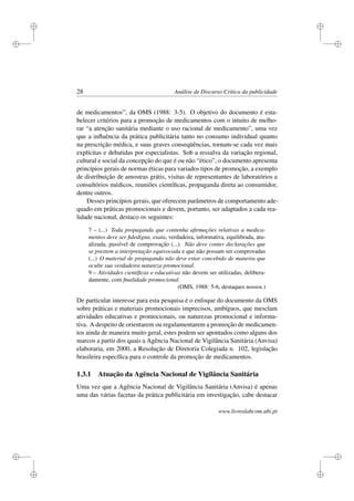 i
i
i
i
i
i
i
i
28 Análise de Discurso Crítica da publicidade
de medicamentos”, da OMS (1988: 3-5). O objetivo do documento é esta-
belecer critérios para a promoção de medicamentos com o intuito de melho-
rar “a atenção sanitária mediante o uso racional de medicamento”, uma vez
que a inﬂuência da prática publicitária tanto no consumo individual quanto
na prescrição médica, e suas graves conseqüências, tornam-se cada vez mais
explícitas e debatidas por especialistas. Sob a ressalva da variação regional,
cultural e social da concepção do que é ou não “ético”, o documento apresenta
princípios gerais de normas éticas para variados tipos de promoção, a exemplo
de distribuição de amostras grátis, visitas de representantes de laboratórios a
consultórios médicos, reuniões cientíﬁcas, propaganda direta ao consumidor,
dentre outros.
Desses princípios gerais, que oferecem parâmetros de comportamento ade-
quado em práticas promocionais e devem, portanto, ser adaptados a cada rea-
lidade nacional, destaco os seguintes:
7 – (...) Toda propaganda que contenha aﬁrmações relativas a medica-
mentos deve ser ﬁdedigna, exata, verdadeira, informativa, equilibrada, atu-
alizada, passível de comprovação (...). Não deve conter declarações que
se prestem a interpretação equivocada e que não possam ser comprovadas
(...) O material de propaganda não deve estar concebido de maneira que
oculte sua verdadeira natureza promocional.
9 – Atividades cientíﬁcas e educativas não devem ser utilizadas, delibera-
damente, com ﬁnalidade promocional.
(OMS, 1988: 5-6, destaques nossos.)
De particular interesse para esta pesquisa é o enfoque do documento da OMS
sobre práticas e materiais promocionais imprecisos, ambíguos, que mesclam
atividades educativas e promocionais, ou naturezas promocional e informa-
tiva. A despeito de orientarem ou regulamentarem a promoção de medicamen-
tos ainda de maneira muito geral, estes podem ser apontados como alguns dos
marcos a partir dos quais a Agência Nacional de Vigilância Sanitária (Anvisa)
elaboraria, em 2000, a Resolução de Diretoria Colegiada n. 102, legislação
brasileira especíﬁca para o controle da promoção de medicamentos.
1.3.1 Atuação da Agência Nacional de Vigilância Sanitária
Uma vez que a Agência Nacional de Vigilância Sanitária (Anvisa) é apenas
uma das várias facetas da prática publicitária em investigação, cabe destacar
www.livroslabcom.ubi.pt
 